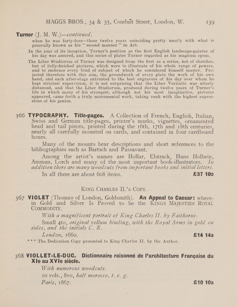 Turner (J..M. W.)—contznued. when he was forty-four—these twelve years coinciding pretty nearly with what is generally known as his “‘ second manner ” in Art. In the year of its inception, 'Turner’s position as the first English landscape-painter of his day was assured, and this series of plates Turner regarded as his magnum opum. The Liber Studiorum of Turner was designed from the first as a series, not of sketches, but of fully-finished pictures, which were to illustrate of his whole range of powers, and to embrace every kind of subject of which he considered himself master. Pro- jected therefore with this aim, the groundwork of every plate the work of his own hand, and each after-stage entrusted to the best engravers of his day over whom he kept strictest supervision, it is not surprising that the Liber Veritatis was utterly distanced, and that the Liber Studiorum, produced during twelve years of Turner’s life in which many of his strongest, although not his most imaginative, pictures appeared, came forth a truly monumental work, taking rank with the highest expres- sions of his genius. 306 TYPOGRAPHY. Title-pages. A Collection of French, English, Italian, Swiss and German title-pages, printer’s marks, vignettes, ornamented head and tail pieces, printed during the 16th, 17th and 18th centuries nearly all carefully mounted on cards, and contained in four cardboar boxes. Many of the mounts bear descriptions and short references to the bibliographies such as Bartsch and Passavant. Among the artist's names are Hollar, Elstrack, Hans Holbein, Amman, Lorch and many of the most important book-illustrators. Iv addition there are many woodcuts fromimportant books and initial letters. In all there are about 608 items. £37 10s KING CHARLES II.’s Copy. 367 VIOLET (Thomas of London, Goldsmith). An Appeal to Caesar: where- in Gold and Silver Is Proved to be the KINGS MAJESTIES ROYAL COMMODITY. With a magnificent portrait of King Charles Il. by Faithorne. Small gto, orzgenal vellum binding, with the Royal Arms in gold on sides, and the initials C. R. London, 1660. £14 14s *** The Dedication Copy presented to King Charles II. by the Author. 368 VIOLLET-LE-DUC. Dictionnaire raisonné de architecture Francaise du Xle au XVie siécie. With numercus woodcuts. 10 vols., 8vo, half morocco, t. é. g. Paris, 1867. : £10 10s