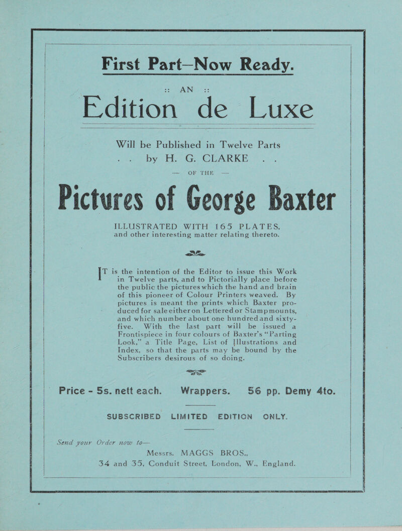   —_———— Ee ee     First Part-Now Ready. Edition de Luxe Will be Published in Twelve Parts by H. G. CLARKE = = DON MUS Pictures of George Baxter ILLUSTRATED WITH 165 PLATES, and other interesting matter relating thereto.      Ee T is the intention of the Editor to issue this Work in Twelve parts, and to Pictorially place before the public the pictures which the hand and brain of this pioneer of Colour Printers weaved. By pictures is meant the prints which Baxter pro- duced for saleeitheron Lettered or Stampmounts, and which number about one hundredand sixty- five. With the last part will be issued a Frontispiece in four colours of Baxter’s ‘Parting Look,” a Title Page, List of [Illustrations and Index, so that the parts may be bound by the Subscribers desirous of so doing. <a Price - 5s. nett each. Wrappers. 56 pp. Demy 4to. SUBSCRIBED LIMITED EDITION ONLY. Send your Order now to— Messrs. MAGGS BROS.,  