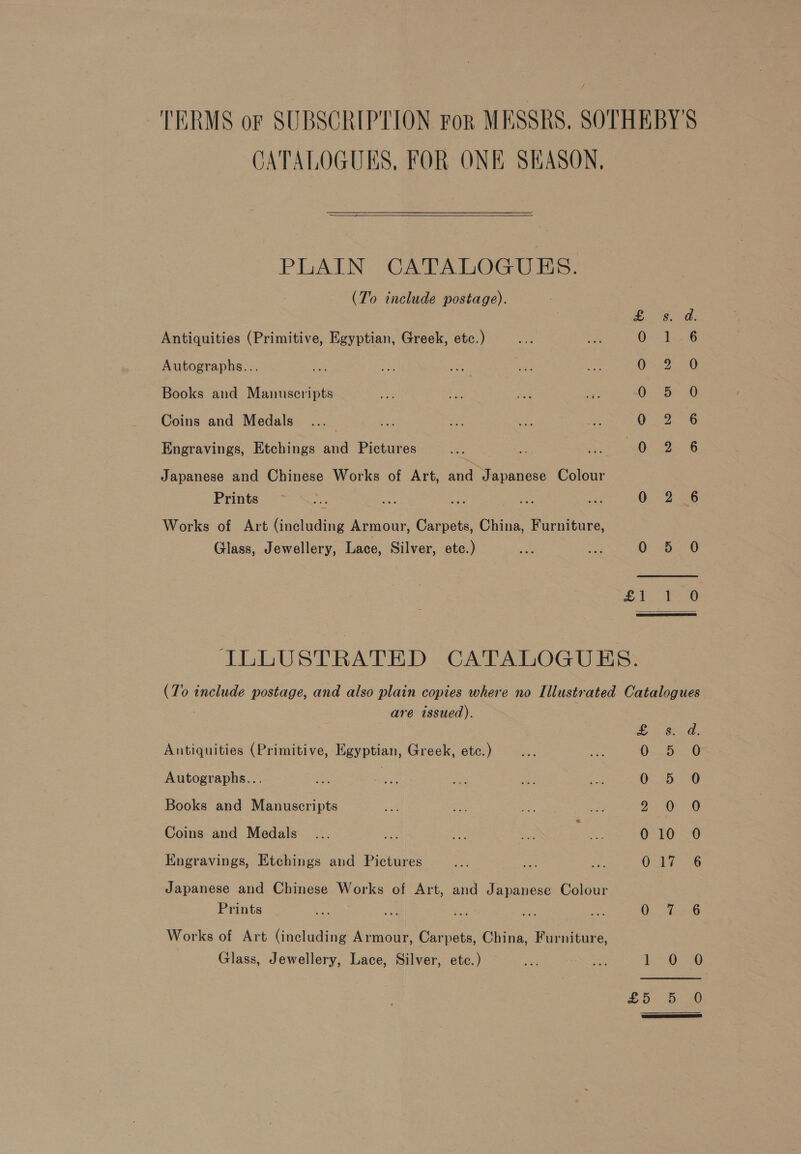 TERMS or SUBSCRIPTION ror MESSRS. SOTHEBY'S CATALOGUES, FOR ONE SEASON, PLAIN CATALOGUES. (To include postage). es. a: Antiquities (Primitive, Egyptian, Greek, etc.) ene eee Autographs... G22- 8 Books and Manuscripts Os Coins and Medals 0 2 6 Engravings, Etchings and Pictures BC a ee Japanese and Chinese Works of Art, and Japanese Colour Prints, oN. ate ae a va 0 2 6 Works of Art (including Armour, Carpets, China, Furniture, Glass, Jewellery, Lace, Silver, ete.) a iy OS. 0 ILLUSTRATED CATALOGUES. (To include postage, and also plain copies where no Illustrated Catalogues are issued). yo Oe Antiquities (Primitive, Egyptian, Greek, etc.) oe As: : ; 0 Autographs... ee a Pan ae Bie O- 5-30 Books and Manuscripts na a aS ia a. Oe Coins and Medals ... oa a fie ‘ ae 0210 39 Engravings, Etchings and Pictures par Ea oa O-1% 6 Japanese and Chinese Works of Art, and Japanese Colour Prints ae aa Cae are ae 0: 7-6 Works of Art (including Armour, Carpets, China, Furniture, Glass, Jewellery, Lace, Silver, ete.) ee me i 6:20