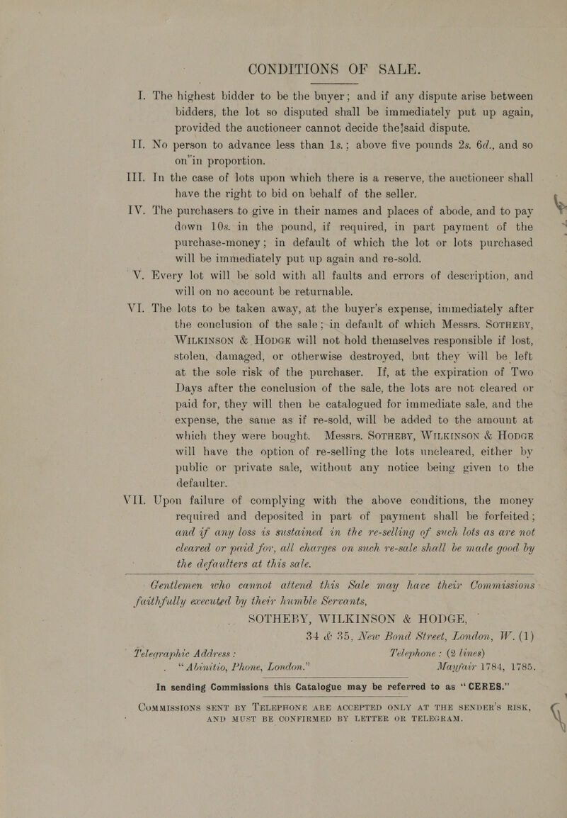 I. The highest bidder to be the buyer; and if any dispute arise between bidders, the lot so disputed shall be immediately put up again, provided the auctioneer cannot decide the?said dispute. II. No person to advance less than 1s.; above five pounds 2s. 6d., and so on in proportion. IIT. In the case of lots upon which there is a reserve, the auctioneer shall have the right to bid on behalf of the seller. IV. The purchasers to give in their names and places of abode, and to pay down 10s. in the pound, if required, in part payment of the purchase-money ; in default of which the lot or lots purchased will be immediately put up again and re-sold. V. Every lot will be sold with all faults and errors of description, and will on no account be returnable. VI. The lots to be taken away, at the buyer’s expense, immediately after the conclusion of the sale;-in default of which Messrs. SOTHEBY, Wiikinson &amp; Hopce will not hold themselves responsible if lost, stolen, damaged, or otherwise destroyed, but they will be left at the sole risk of the purchaser. If, at the expiration of Two Days after the conclusion of the sale, the lots are not cleared or paid for, they will then be catalogued for immediate sale, and the expense, the same as if re-sold, will be added to the amount at which they were bought. Messrs. SOTHEBY, WILKINSON &amp; HopGE will have the option of re-selling the lots uncleared, either by public or private sale, without any notice being given to the defaulter. VII. Upon failure of complying with the above conditions, the money required and deposited in part of payment shall be forfeited ; and if any loss 1s sustained in the re-selling of such lots as are not cleared or paid for, all charges on such re-sale shall be made good by the defaulters at this sale.  Gentlemen who cannot attend this Sale may have their Commissions fuithfully executed by their humble Servants, SOTHEBY, WILKINSON &amp; HODGE, 34 &amp; 35, New Bond Street, London, W. (1) — Telegraphic Address : Telephone : (2 lines) “ Abinitio, Phone, London.” Mayfair 1784, 1785.  In sending Commissions this Catalogue may be referred to as ‘‘ CERES.”  COMMISSIONS SENT BY TELEPHONE ARE ACCEPTED ONLY AT THE SENDER’S RISK, AND MUST BE CONFIRMED BY LETTER OR TELEGRAM.