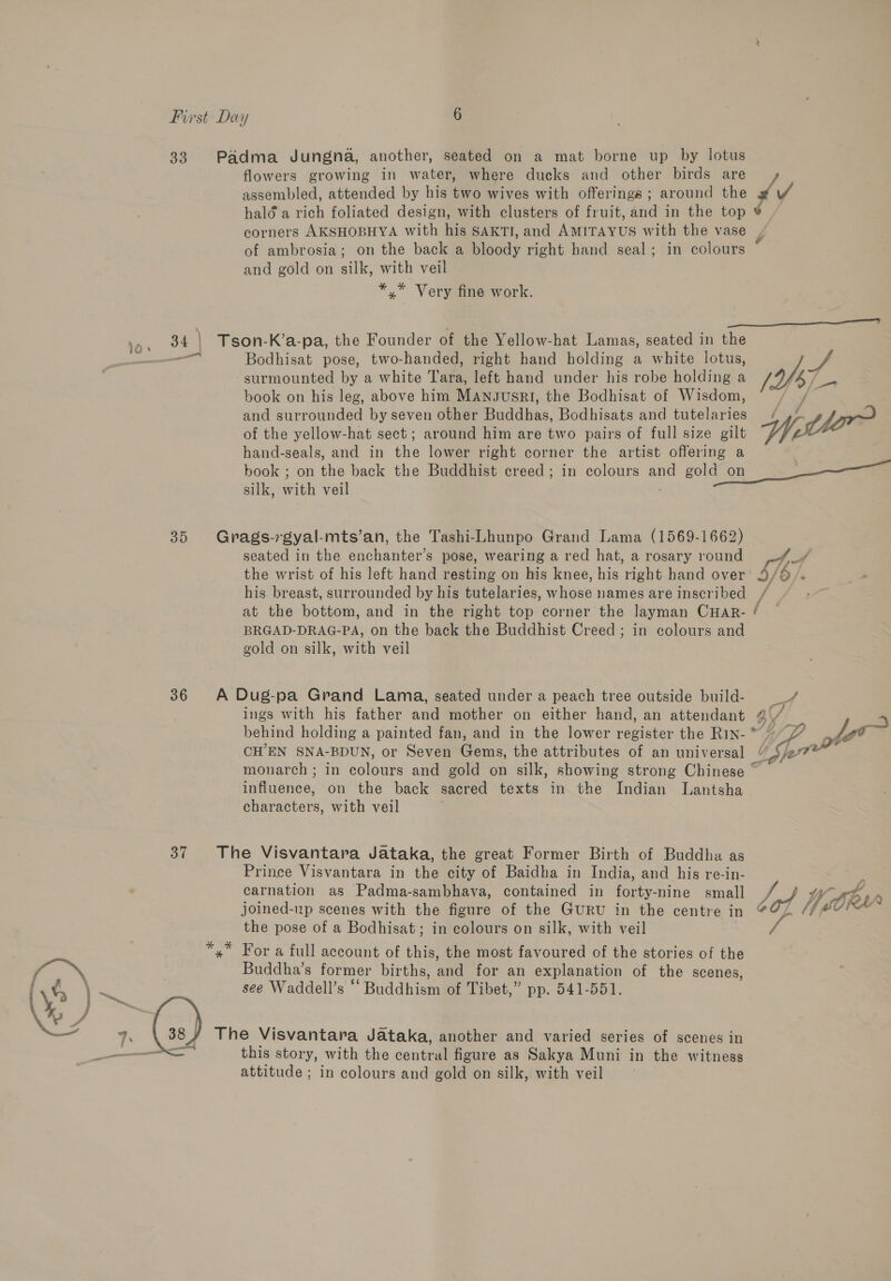 33. Padma Jungna, another, seated on a mat borne up by lotus flowers growing in water, where ducks and other birds are’ ys assembled, attended by his two wives with offerings; around the # / halé a rich foliated design, with clusters of fruit, and in the top * corners AKSHOBHYA with his SAKTI, and AMITAYUS with the vase | of ambrosia; on the back a bloody right hand seal; in colours and gold on silk, with veil *,* Very fine work.  34 | Tson-K’a-pa, the Founder of the Yellow-hat Lamas, seated in the ail Bodhisat pose, two-handed, right hand holding a white lotus, Sf surmounted by a white Tara, left hand under his robe holding a o/s i book on his leg, above him ManJusri, the Bodhisat of Wisdom, /&lt;¥ and surrounded by seven other Buddhas, Bodhisats and tutelaries / ,) ry of the yellow-hat sect ; around him are two pairs of full size gilt Up th hand-seals, and in the lower right corner the artist offering a book ; on the back the Buddhist creed; in colours and gold on 7 silk, with veil ; 35 Grags-rgyal-mts’an, the Tashi-Lhunpo Grand Lama (1569-1662) seated in the enchanter’s pose, wearing a red hat, a rosary round pore. : the wrist of his left hand resting on his knee, his right hand over’ 9/¢ his breast, surrounded by his tutelaries, whose names are inscribed at the bottom, and in the right top corner the layman CHAR- / BRGAD-DRAG-PA, on the back the Buddhist Creed ; in colours and gold on silk, with veil NS 36 A Dug-pa Grand Lama, seated under a peach tree outside build- bal ings with his father and mother on either hand, an attendant 4\/ behind holding a painted fan, and in the lower register the Rin-™ / Lyt&gt; CH’EN SNA-BDUN, or Seven Gems, the attributes of an universal yer monarch ; in colours and gold on silk, showing strong Chinese ~ influence, on the back sacred texts in the Indian Lantsha characters, with veil 37 The Visvantara Jataka, the great Former Birth of Buddha as Prince Visvantara in the city of Baidha in India, and his re-in- Z : carnation as Padma-sambhava, contained in forty-nine small With, joined-up scenes with the figure of the GuRU in the centre in of ORY the pose of a Bodhisat; in colours on silk, with veil / *,” For a full account of this, the most favoured of the stories of the Buddha’s former births, and for an explanation of the scenes, see Waddell’s “ Buddhism of Tibet,” pp. 541-551.  The Visvantara Jataka, another and varied series of scenes in this story, with the central figure as Sakya Muni in the witness attitude ; in colours and gold on silk, with veil