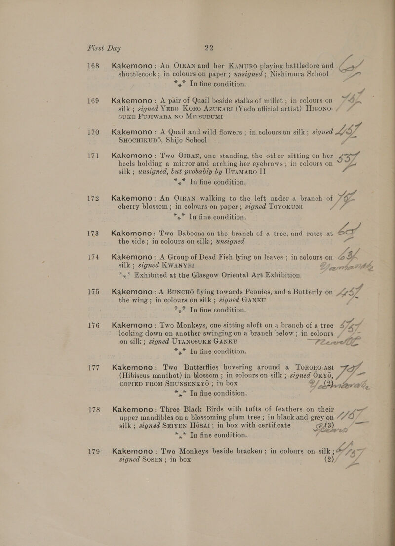 168 169 170 171 173 174 175 176 178 LG? v3 Kakemono: An OIRAN and her KAmuro playing battledore and — CA ‘shuttlecock ; in colours on paper ; wnsigned ; Nishimura School *.* Tn fine condition. 4 7 . A ° . a Kakemono: A pair of Quail beside stalks of millet ; in colours on SF Jon silk ; signed YeDO Kora AzuKari (Yedo official artist) H1Gono- , SUKE FUJIWARA NO MITSUBUMI 4 BY, 7 Kakemono: A Quail.and wild flowers ; in. palouns on silk; signed SHOCHIKUDO, Shijo School Kakemono: Two OIRAN, one standing, the other sitting on her a heels holding a mirror and arching her eyebrows ; in colours on silk ; unsigned, but probably by Utamaro II *,* Tn fine condition.  tae Kakemono: An OIRAN walking to the left under a branch of /&amp;e cherry blossom ; in colours on paper ; signed ToyoKkunI ff # *,* Tn fine condition. Kakemono: Two Baboons on the branch of a tree, and roses at bo’ the side; in colours on silk; wnsigned i | J 3 / Kakemono: A Group of Dead Fish lying on leaves ; in colours on Gf ‘ silk ; signed KWANYEI FI &gt; pert vb, % ct Fmaok at the Glasgow Oriental Art Exhibition. Kakemono:.A BuNcHO flying towards Peonies, and a Butterfly on Al the wing; in colours on silk ; signed GANKU * * Tn fine condition, Kakeatenes Two Monkeys, one sitting aloft on a branch of a tree 53/47 ‘looking down on another swinging on a branch below ; in colours f= &gt; cat catb® on silk; segned UTANOSUKE GANKU P72 ce ercht fl *,* In fine condition. (Hibiscus manihot) in blossom ; in colours on silk ; signed | OKYO COPIED FROM SHUNSENKYO ; in box Vd pprav Wher *,* Tn fine condition. Kakemono: Three Black Birds with tufts of feathers on their MET upper mandibles ona blossoming plum tree; in black and grey on Sf silk ; signed Sz1yEN HOsar; in box with certificate a £3) op *.* Tn fine condition. fies v od fe Kakemono: Two Monkeys beside bracken ; in colours on silk ; . be SEO signed SOSEN ; in box 7 | (2) / a  