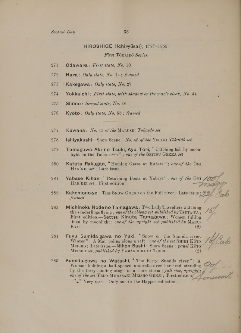 HIROSHIGE (Ichiryusai), 1797-1858. First TOKAIDO Series, Odawara: First state, No. 10 Hara: Only state, No. 14; framed Yokkaichi: Mirst state, with shadow on the man’s cloak, No. 44 Shono: Second state, No. 46 Kyoto: Only state, No. 55 ; framed  Kuwana: Wo. 43 of the MaruseEl Tokaido set Ishiyakushi: Snow Scene; Wo. 45 of the YESAKI 76katdo set Tamagawa Aki no Tsuki, Ayu Tori, “ Catching fish by moon- light on the Tama river” ; one of the SETTSU GEKKA set Katata Rakugan, “Homing Geese at Katata”; one of the Omi HAK’KEI set; Late issue Yabase Kihan, “ Returning Boats at Yabase”; one of the Omi 10a / HAR’KEI set; First edition © ee Mae Kakemono-ye: THE SNow GorGE on the Fuji river; Late issue ; 299/ ds JSramed E&gt; £ CO Michinoku Node no Tamagawa: Two Lady Travellers watching cal the sanderlings flying ; one of the oblong set published by 'TSUTA-YA ; / Zs First edition.—Settsu Kinuta Tamagawa: Women fulling linen by moonlight; one of the upright set published by MaRu- Kyu’ (2) Fuyu Sumida-gawa no Yuki, “Snow on the Sumida river. , fy Winter”: A Man poling along a raft; one of the set SHixi Koto / O77 alo MEISsHO; Late issue.—Nihon Bashi: Snow Scene; panel K0to” * | MEISHO set, published by YAMAGUCHI-YA TOBEI (2) Sumida-gawa no Watashi, “The Ferry, Sumida river” Woman holding a half- opened umbrella over her head, ce Gof one of the set Yepo MuRASAKI MEISHO Guns; First edition¢ fon peeawe “y” Very rare. Only one in une Happer stairs a OO Ee en a