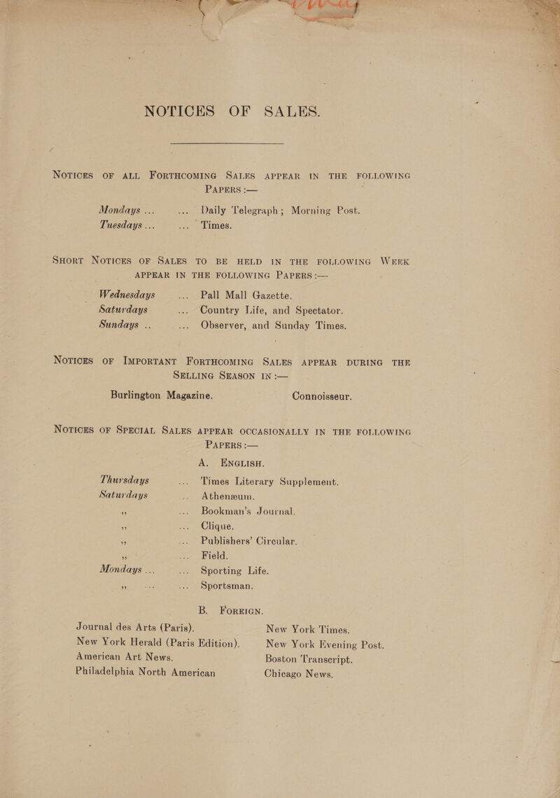 NOTICES OF SALKS. NOTICES OF ALL FORTHCOMING SALES APPEAR IN THE FOLLOWING PAPERS :— Mondays ... ... Daily Telegraph; Morning Post. Tuesdays ... ... Times. SHorRT NOTICES OF SALES TO BE HELD IN THE FOLLOWING WEEK APPEAR IN THE FOLLOWING PAPERS :— _ Wednesdays ... Pall Mall Gazette. Saturdays .... Country Life, and Spectator. Sundays .. _... Observer, and Sunday Times. NoTICES OF IMPORTANT FoRTHCOMING SALES APPEAR DURING THE SELLING SEASON IN :-— Burlington Magazine. Connoisseur. Notices OF SPECIAL SALES APPEAR OCCASIONALLY IN THE FOLLOWING PAPERS :— A. ENGLISH. Thursdays ... Times Literary Supplement. Saturdays ... Athenseum. ” ... Bookman’s Journal. - ... Clique. e .... Publishers’ Circular. | Pe ... Field. Mondays ... ... Sporting Life. ie ete ... Sportsman. B. Foreien. Journal des Arts (Paris). New York Times. New York Herald (Paris Edition). New York Evening Post. American Art News. Boston Transcript. Philadelphia North American Chicago News. 