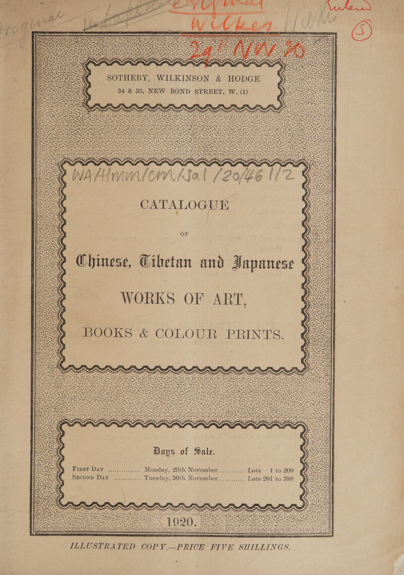                  LET               ; RAGE RNS HSE TERT 7 y SAT SAI PRU ESIING NT OMEN INN UNCER UNCER VNC RIANG DST DNS IVES NEES G LIGATION nk LDP IGRI CNA A. Ww oN Nv SS SAIS WZ AN NINE N PEN AOA SN AANA SENNA SS NAS PVN NS VS NN [Pie ry SST aS es or Se i SST poN WII RTI, ICS ER ely IRIN INCL I RICO EE DI ay CTE 4Yy Y \ TRA PITO NS AR OSE c=. NSAI Syian WON 2A SN Reyes =ce ZALAZVLESS A vere wes -. ~ ~ ay wx SOTHEBY, WILKINSON &amp; HODGE Kaka | (SS ) DVI 7 | INS } SNe PAE Pe Pas | RRS TOS | Pr. 7 SL SOAR ESS! Weave ( 34 &amp; 35, NEW BOND STREET, W. (1) TORONSOSI | UNI OA te iS Ne A ESAS | AZ Lape e poe ict Sires ae - ~ ~ — ES ence ~ [s~ KY, Ny SOR RACINE InN x &amp; RR Sake yy &amp; VTS G AMA. 41 NM “ rs cs YP fe JN fg ISDS Se ~~ = es - Z =, aor = =e Cus oe rain TS eg oe ay i a IN AN A SIA K xg &lt;M RS Ne Sr I A ~ SLC ALRGR SK SAY nee es SAK nwa SSK SORA oy ALE GROEN RENSS ee ORS cap hdd ia Sef eres IT ome D7, eee, J Reo mas oe pio eee PT Ree hay cae ra gi ett Sears NT eS SNS NCIS ee ne TI eS UL A Mie a fa CE Rien ENC A&gt; ree YSIS ey Ga REN aap Noes COST RNa ise YN NNO ONTO ERM Nao NS NRA ER AUR O ED NE iF) na Ie ws SG 4 MG ORONO RS Wo VALS SOS Ions ‘ONS NKR PS Ne ON ee OO ISS SOS STEN SS I SINAN ENS DY, &gt;» SNe Ne Nh aN Se RN ON NS NAT NPA NS RE NGS Vp es So AG Re OS Ce TT ea an I TS ONES SG EN ie a ERO Oe SS BREA ~ ly  Chinese, Wihetan and Japanese  \ WORKS OF ART.     Ze 4 &lt; N ~‘ \   N\   Mi / »   BOOKS &amp; COLOUR PRINTS.      SK is 4 Zz ~ “N/) Pe Ysa fs eX Ruy al WS we } N iid Dy \ € me NESS A ~ \ NA) | ;~ ! ae / BAN bay / x 74 le v.   Lape \ N INR NR Se - NA e. VY 2 LS NES ONG a SR ASIA IOS AS ae ee IRI * fe Ss ~ ~~ | ees — - AMDT NN ION SN ION ROKR AEN INF IRN PN &gt; RN PRONG CIR DRO IO WARE A WN So soices BUR AERC MGI NCD WARTS CAA mo MAEMO PAY CONAN AN Rint Ni Abe ae ANN CSN cael VN MUON pS AY ~ Puree Tien e DS THEN resi IAI EEG NR SE oS MOI (MEANS RIS AIS ISS ISN DOIN SIRE SSS VASSAR S VSS AS EX STS RSS “NS SSS reed Sas SEAR ZPENNSS) IN SAM PISA RGN Nae BS ais oq as RS AN NN en Nie Cag ee EA aly anc CaN ed ee NY SN NON OANA = RTE ST en a Nn SSRIS Sb Nase Noe, in tte Ne WS hey &gt; SITS SA ISAS IX &gt;. I~ ISN EOS SAN IAA ANG \2 w if TRIN EON (EEN ANN RAL OSE VANIER TIN AE SIRS APR 00 NENZE 7 NON ZNY, Foe FANL GNA RD VRP = ti) BSS GF Wis . . Sj -~ = = ANDO SSND A SAIN ry z AAI sla les: PN AN WS ZS SS DN hs ~ ERS ne Pe Pe INAS yi Yuen PACT wr as ANG Days of Sale.    First Day ............... Monday, 29th November............ Lots 1 to 200 SECOND Day ............ Tuesday, 30th November............ Lots 201 to 388   N AS : ; ESE SNE EES s iP “A ee NASA NUN Sor Nc Tae NLR ARG ET SERS PME 7 ee, aA ACG ISEIN NG \  TAN   ILLUSTRATED COPY.—PRICE FIVE SHILLINGS.