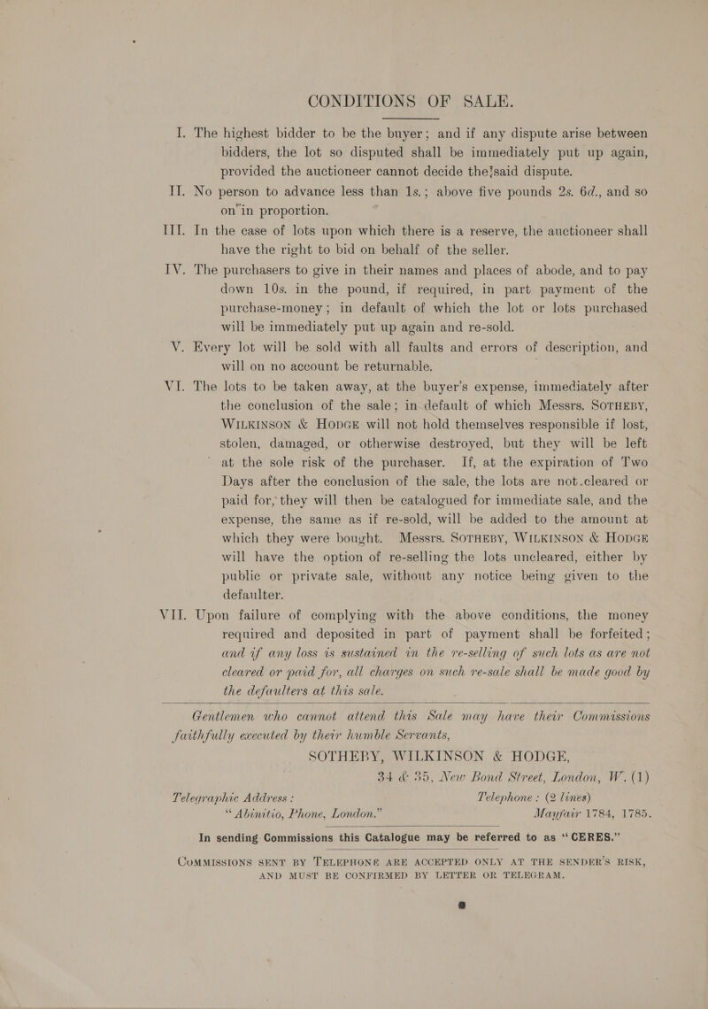 CONDITIONS OF SALE. I. The highest bidder to be the buyer; and if any dispute arise between bidders, the lot so disputed shall be immediately put up again, provided the auctioneer cannot decide theisaid dispute. II. No person to advance less than 1s.; above five pounds 2s. 6d., and so on’ in proportion. IIT. In the case of lots upon which there is a reserve, the auctioneer shall have the right to bid on behalf of the seller. ITV. The purchasers to give in their names and places of abode, and to pay down 10s. in the pound, if required, in part payment of the purchase-money ; in default of which the lot or lots purchased will be immediately put up again and re-sold. V. Every lot will be sold with all faults and errors of description, and will on no account be returnable. VI. The lots to be taken away, at the buyer’s expense, immediately after the conclusion of the sale; in default of which Messrs. SOTHEBY, WILKINSON &amp; HopGe will not hold themselves responsible if lost, stolen, damaged, or otherwise destroyed, but they will be left at the sole risk of the purchaser. If, at the expiration of Two Days after the conclusion of the sale, the lots are not.cleared or paid for, they will then be catalogued for immediate sale, and the expense, the same as if re-sold, will be added to the amount at which they were bought. Messrs. Sornesy, WILKINSON &amp; HopcE will have the option of re-selling the lots uncleared, either by public or private sale, without any notice being given to the defaulter. VII. Upon failure of complying with the above conditions, the money required and deposited in part of payment shall be forfeited ; and if any loss is sustained in the re-selling of such lots as are not cleared or paid for, all charges on such re-sale shall be made good by the defaulters at this sale.  Gentlemen who cannot attend this Sale may have their Commissions faithfully executed by their humble Servants, SOTHEBY, WILKINSON &amp; HODGE, 34 &amp;: 35, New Bond Street, London, W. (1) Telegraphic Address : Telephone : (2 lines) “ Abinitio, Phone, London.” Mayfair 1784, 1785.  In sending Commissions this Catalogue may be referred to as ‘‘ CERES.”  COMMISSIONS SENT BY TELEPHONE ARE ACCEPTED ONLY AT THE SENDER’S RISK, AND MUST BE CONFIRMED BY LETTER OR TELEGRAM.