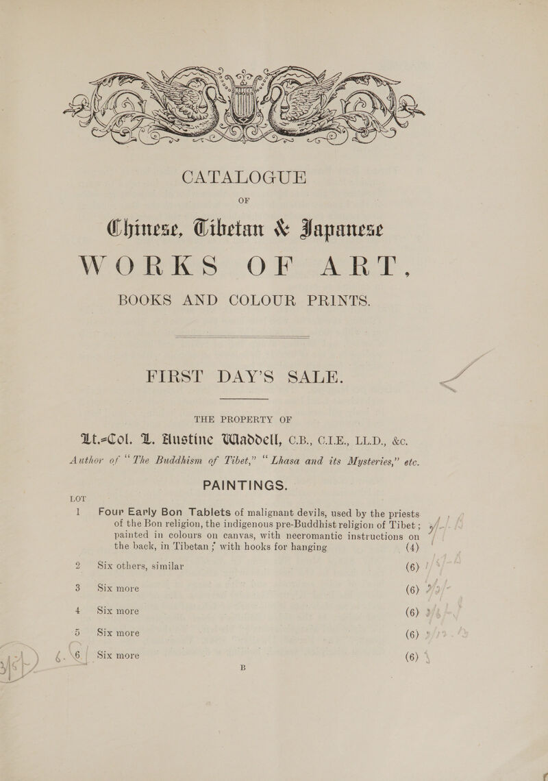 Nea TK    FIRST DAY’S SALE. THE PROPERTY OF Li.-Col. LZ. Austine Waddell, cB. CLE, LLD., &amp;c. Author of “The Buddhism of Tibet,” “Lhasa and its Mysteries,” ete. PAINTINGS. LOT l Four Early Bon Tablets of malignant devils, used by the priests painted in colours on canvas, with necromantic instructions on ~ the back, in Tibetan ; with hooks for hanging (4) 3 Six more | (6) 2 4 Six more (6) 3) 5 Six more ce (6) : 6.| Six more | | (6) : B