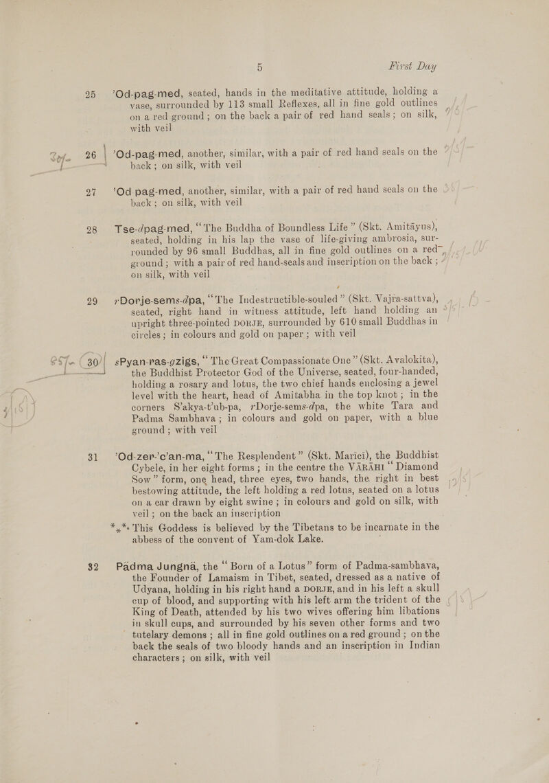 ping 25 26 27 29 31 32 bin nies tener 5 first Day ’'Od-pag-med, seated, hands in the meditative attitude, holding a vase, surrounded by 113 small Reflexes, all in fine gold outlines on a red ground; on the back a pair of red hand seals; on silk, with veil ’Od-pag-med, another, similar, with a pair of red hand seals on the - back ; on silk, with veil ’Od pag-med, another, similar, with a pair of red hand seals on the . back; on silk, with veil Tse-dpag-med, ° The Buddha of Boundless Life ” (Skt. Amitadyus), seated, holding in his lap the vase of life-giving ambrosia, sur- rounded by 96 small Buddhas, all in fine gold outlines on a red, ground; with a pair of red hand-seals aud inscription on the back ; - on silk, with veil rDorje-sems-dpa, The Indestructible-souled” (Skt. Vajra-sattva), _, seated, right hand in witness attitude, left hand holding an ~« upright three-pointed DORJE, surrounded by 610 small Buddhas in cireles; in colours and gold on paper ; with veil sPyan-ras-gZigs, “The Great Compassionate One” (Skt. Avalokita), the Buddbist Protector God of the Universe, seated, four-handed, holding a rosary and lotus, the two chief hands enclosing a jewel level with the heart, head of Amitabha in the top knot; in the corners S’akya-t’ub-pa, »Dorje-sems-dpa, the white Tara and Padma Sambhava; in colours and gold on paper, with a blue ground ; with veil ‘Od-zer-’c’an-ma, “The Resplendent ” (Skt. Marici), the Buddhist Cybele, in her eight forms ; in the centre the VARAHI ‘Diamond Sow ” form, one head, three eyes, two hands, the right in best bestowing attitude, the left holding a red lotus, seated on a lotus on a car drawn by eight swine; in colours and gold on silk, with veil ; on the back an inscription abbess of the convent of Yam-dok Lake. Padma Jungna, the “ Born of a Lotus” form of Padma-sambhava, the Founder of Lamaism in Tibet, seated, dressed as a native of Udyana, holding in his right hand a DORJE, and in his left a skull cup of blood, and supporting with his left arm the trident of the King of Death, attended by his two wives offering him libations in skull cups, and surrounded by his seven other forms and two ~ tutelary demons ; all in fine gold outlines on ared ground ; on the back the seals of two bloody hands and an inscription in Indian characters ; on silk, with veil