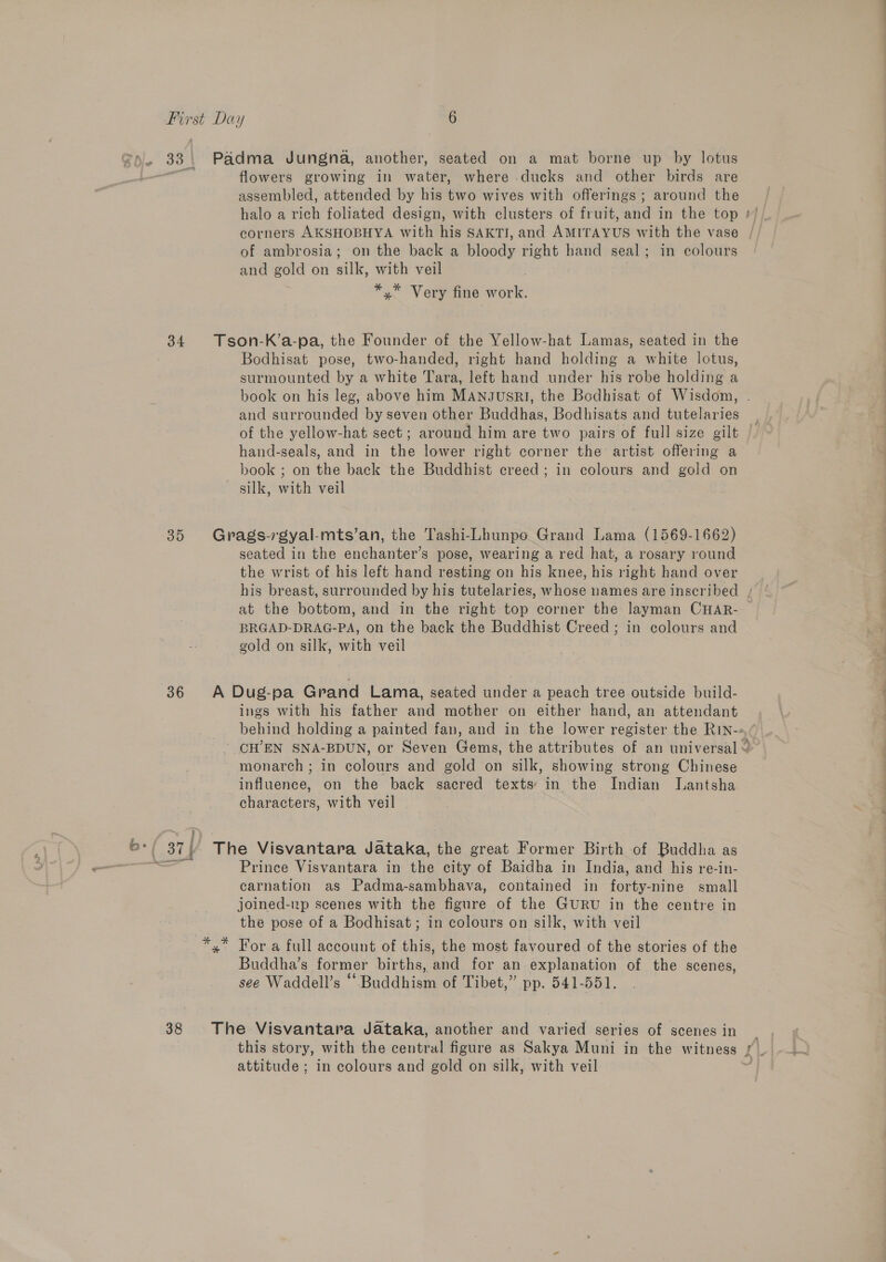 =). 33: Padma Jungna, another, seated on a mat borne up by lotus ee flowers growing in water, where ducks and other birds are assembled, attended by his two wives with offerings; around the halo a rich foliated design, with clusters of fruit, and in the top corners AKSHOBHYA with his SAKTI, and AMITAYUS with the vase , of ambrosia; on the back a bloody right hand seal; in colours and gold on silk, with veil *,* Very fine work. 34 Tson-K’a-pa, the Founder of the Yellow-hat Lamas, seated in the Bodhisat pose, two-handed, right hand holding a white lotus, surmounted by a white Tara, left hand under his robe holding a book on his leg, above him MAngsusrl, the Bodhisat of Wisdom, . and surrounded by seven other Buddhas, Bodhisats and tutelaries of the yellow-hat sect; around him are two pairs of full size gilt | hand-seals, and in the lower right corner the artist offering a book ; on the back the Buddhist creed; in colours and gold on silk, with veil 35 Grags-rgyal-mts’an, the Tashi-Lhunpo Grand Lama (1569-1662) seated in the enchanter’s pose, wearing a red hat, a rosary round the wrist of his left hand resting on his knee, his right hand over his breast, surrounded by his tutelaries, whose names are inscribed at the bottom, and in the right top corner the layman CHAR- — BRGAD-DRAG-PA, on the back the Buddhist Creed ; in colours and gold on silk, with veil 36 A Dug-pa Grand Lama, seated under a peach tree outside build- ings with his father and mother on either hand, an attendant behind holding a painted fan, and in the lower register the RIN-&gt; ' CH’EN SNA-BDUN, or Seven Gems, the attributes of an universal ~ monarch ; in colours and gold on silk, showing strong Chinese influence, on the back sacred texts: in the Indian Lantsha characters, with veil Fy *; 37) The Visvantara Jataka, the great Former Birth of Buddha as wine Prince Visvantara in the city of Baidha in India, and his re-in- carnation as Padma-sambhava, contained in forty-nine small joined-zp scenes with the figure of the GURU in the centre in the pose of a Bodhisat; in colours on silk, with veil *,* For a full account of this, the most favoured of the stories of the Buddha’s former births, el for an explanation of the scenes, see Waddell’s Hdd iaa of Tibet,” pp. 541-551. 38 The Visvantara Jataka, another and varied series of scenes in _ this story, with the beuiteal figure as Sakya Muni in the witness | fi. attitude ; in colours and gold on silk, with veil