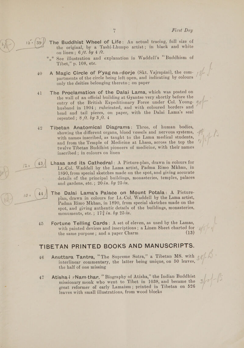 40 4] 42 ? ( 43/ + aes s ane 4 49 mH First Day the original, by a Tashi-Lhunpo artist; in black and white on linen; 6,/¢. by 4 ft. Tibet,” p, 108, ete. partments of the circle being left open, and indicating by colours only the deities belonging thereto ; on paper the wall of an official building at Gyantse very shortly before the husband in 1904; rubricated, and with coloured borders and head and tail pieces, on paper, with the Dalai Lama’s seal repeated ; 8 ft. by 3 /t. 4 showing the different organs, blood vessels and nervous systems, with names inscribed, as taught to the Lama medical students, and from the Temple of Medicine at Lhasa, across the top the twelve Tibetan Buddhist pioneers of medicine, with their names inscribed ; in colours on linen Lt.-Col. Waddell by the Lama artist, Padma Rimo Mkhan, in 1890, from special sketches made on the spot, and giving accurate details of the principal buildings, monasteries, temples, palaces and gardens, etc.; 20in. by 257. plan, drawn in colours for Lt.-Col. Waddell by the Lama artist, Padma Rimo Mkhan, in 1890, from special sketches made on the spot, and giving authentic details of the buildings, monasteries, monuments, etc.; 17¢7n. by 257. with painted devices and inscriptions ; a Linen Sheet charted for the same purpose; and a paper Charm (13) 46 47 interlinear commentary, the latter being unique, on 50 leaves, the half of one missing missionary monk who went to Tibet in 1038, and became the ereat reformer of early Lamaism; printed in Tibetan on 526 leaves with small illustrations, from wood blocks 7