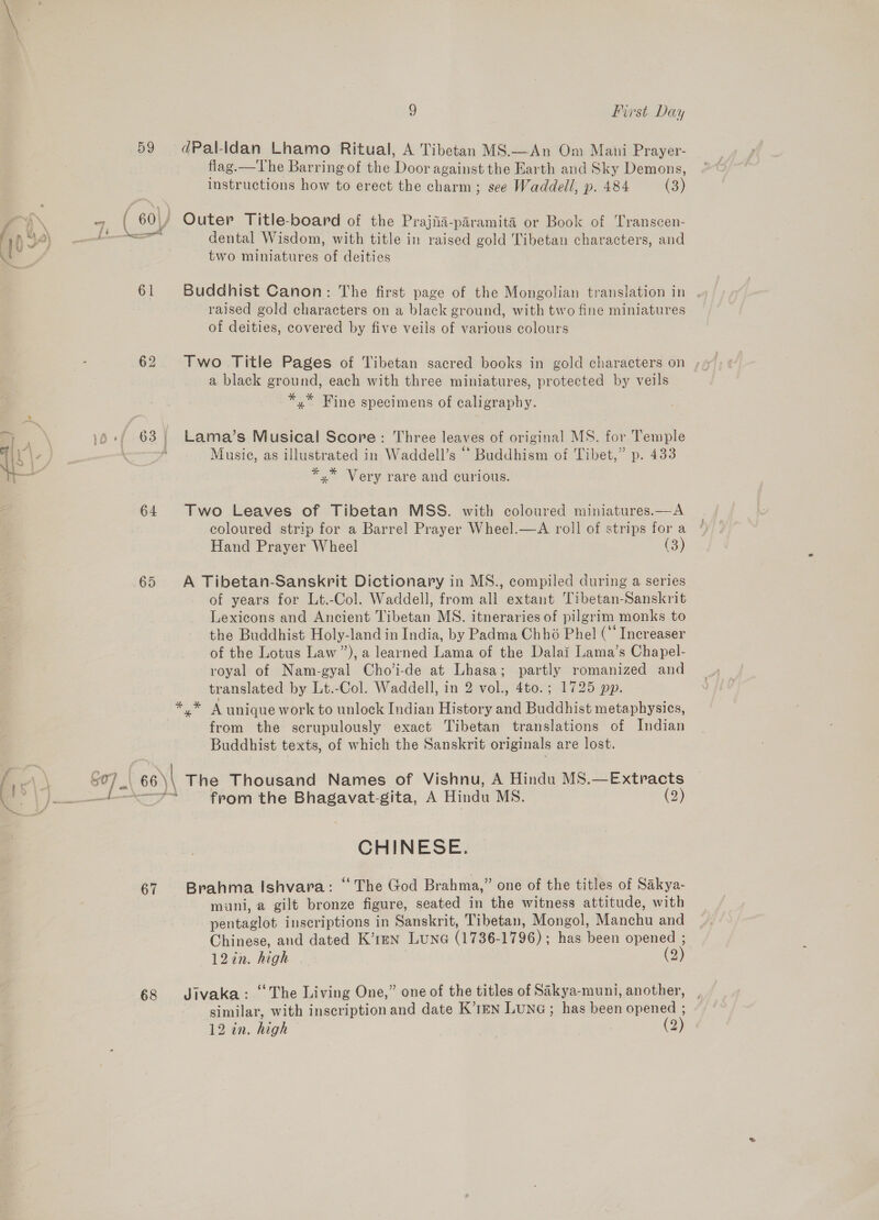 59 a ~ 60) f.n*a [Neco rir . VY Pn, 61 62 ae  10 df 63 i Hii. } \ A a 64 65 67 68 ) First Day dPal-Idan- Lhamo Ritual, A Tibetan MS.—An Om Mani Prayer- flag.—The Barring of the Door against the Earth and Sky Demons, lustructions how to erect the charm; see Waddell, p. 484 (3) Outer Title-board of the Prajiia-paramita or Book of Transcen- dental Wisdom, with title in raised gold Tibetan characters, and two miniatures of deities Buddhist Canon: The first page of the Mongolian translation in raised gold characters on a black ground, with two fine miniatures of deities, covered by five veils of various colours a black ground, each with three miniatures, protected by veils *,* Fine specimens of caligraphy. Lama’s Musical Score: Three leaves of original MS. for Temple Musie, as illustrated in Waddell’s ‘* Buddhism of Tibet,” p. 433 ¥* * Yr 5 yx” Very rare and curious. Two Leaves of Tibetan MSS. with coloured miniatures.—A coloured strip for a Barrel Prayer Wheel.—A roll of strips for a Hand Prayer Wheel (3) A Tibetan-Sanskrit Dictionary in MS., compiled during a series of years for Lt.-Col. Waddell, from all extant Tibetan-Sanskrit Lexicons and Ancient Tibetan MS. itneraries of pilgrim monks to the Buddhist Holy-land in India, by Padma Chhé Phel (“* Increaser of the Lotus Law”), a learned Lama of the Dalai Lama’s Chapel- royal of Nam-gyal Cho’i-de at Lhasa; partly romanized and translated by Lt.-Col. Waddell, in 2 vol., 4to.; 1725 pp. from the scrupulously exact Tibetan translations of Indian Buddhist texts, of which the Sanskrit originals are lost. from the Bhagavat-gita, A Hindu MS. (2) CHINESE. Brahma Ishvara: “The God Brahma,” one of the titles of Sakya- mani, a gilt bronze figure, seated in the witness attitude, with pentaglot inscriptions in Sanskrit, Tibetan, Mongol, Manchu and Chinese, and dated K’1mn Lune (1736-1796); has been opened ; 12in. high (2) Jivaka: ‘The Living One,” one of the titles of Sakya-muni, another, , similar, with inscription and date K’1EN LuNG ; has been opened ;