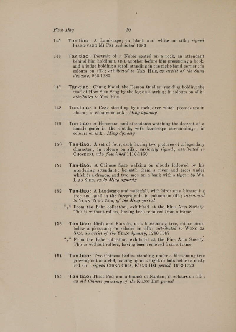 145 146 148 149 150 151 152 153 154 155 Tan-tiao: A Landscape; in black and white on silk; signed LIANG-YANG M1 Fert and dated 1083 Tan-tiao: Portrait of a Noble seated on a rock, an attendant behind him holding a JU-I, another before him presenting a Ls and a judge holding a sage standing in the right-hand corner ; in colours on silk; attributed to YEN HUvR, an artist of the es dynasty, 960-1280 Tan-tiao: Chung Kw’ei, the Demon Queller, standing holding the toad of How Sien Seng by the leg on a string ; in colours on silk ; attributed to YEN HUE Tan-tiao: A Cock standing by a rock, over which peonies are in bloom ; in colours on silk; Ming dynasty Tan-tiao: A Horseman and attendants watching the descent of a female genie in the clouds, with landscape surroundings; in colours on silk; Jling dynasty Tan-tiao: A set of four, each having two pictures of a legendary character; in colours on silk; variously signed; attributed to CHOSENRI, who flourished 1110-1160 Tan-tiao: A Chinese Sage walking on clouds followed by his wondering attendant; beneath them a river and trees under which is a dragon, and two men on a bank with a tiger; by WU Liao SiEn, early Ming dynasty Tan-tiao: A Landscape and waterfall, with birds on a blossoming tree and quail in the foreground; in colours on silk ; attributed to YUAN TuNG Zur, of the Ming eericd This is without rollers, having been removed from a frame. &gt;} Tan-tiao: Birds and Flowers, on a blossoming tree, minar birds, below a pheasant; in colours on silk; attributed to WoNG ZA SAN, an artist of the YUAN dynasty, 1260-1367 This is without rollers, having been removed from a frame. Tan-tiao: Two Chinese Ladies standing under a blossoming tree growing out of a cliff, looking up at a flight of bats before a misty red sun; szgned Cuine CutA, K’ane Hs pened, 1662-1723 Tan-tiao: Three Fish and a branch of Nanten; in colours on silk ; an old Chinese painting of the K’ane Hsi period