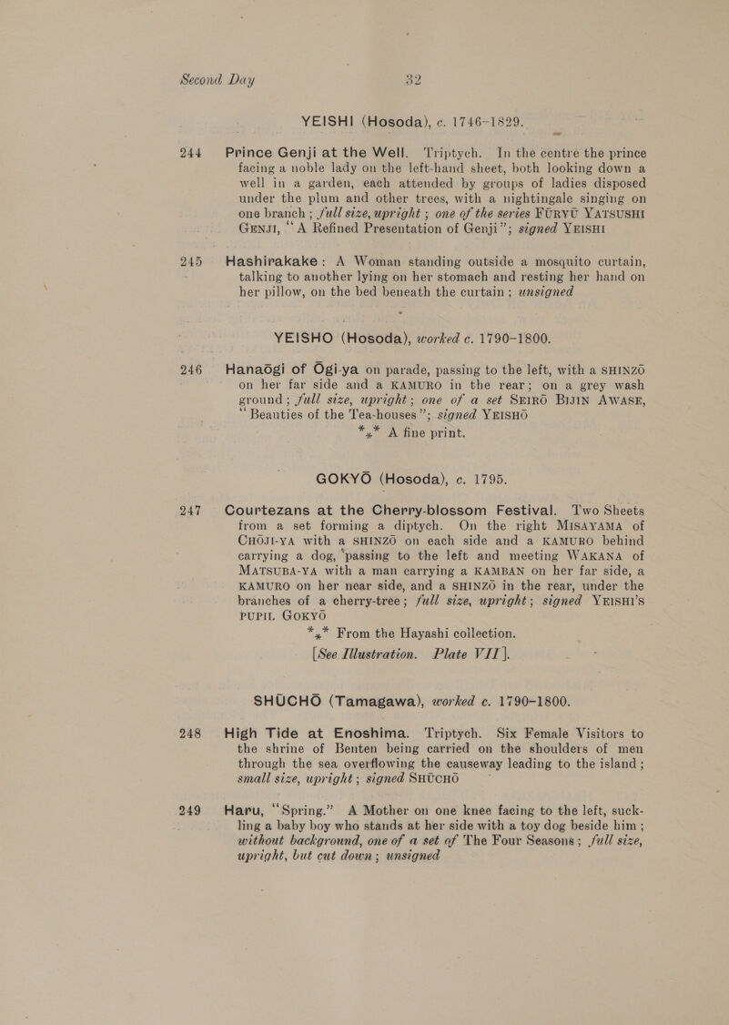 244 245 246 248 ew) bo YEISHI (Hosoda), ¢. 1746-1829. — facing a noble lady on the left-hand sheet, both looking down a well in a garden, each attended by groups of ladies disposed under the plum and other trees, with a nightingale singing on one branch ; full size, upright ; one of the series FURYU YATSUSHI Gnu, ‘A Refined Presentation of Genji”; signed YEISsHI talking to another lying on her stomach and resting her hand on YEISHO (Hosoda), worked c. 1790-1800. on her far side and a KAMURO in the rear; on a grey wash ground ; full size, upright; one of a set SEIRO BiJtn AWASE, 66 : * A = Beauties of the Tea-houses”; signed YEISHO : *,* A fine print. GOKYO (Hosoda), c. 1795. from a set forming a diptych. On the right MISAYAMA of CHOJI-YA with a SHINZO on each side and a KAMURO behind carrying a dog, passing to the left and meeting WAKANA of MATSUBA-YA with a man carrying a KAMBAN on her far side, a KAMURO on her near side, and a SHINZO in the rear, under the branches of a cherry-tree; full size, upright; signed YEISHI’S PUPIL GOKYO *,* From the Hayashi collection. [See Illustration. Plate VIT). SHUCHO (Tamagawa), worked c. 1790-1800. the shrine of Benten being carried on the shoulders of men through the sea overflowing the causeway leading to the island ; small size, upright; signed SHUCHO ling a baby boy who stands at her side with a toy dog beside him ; without background, one of a set of The Four Seasons; full size, upright, but cut down; unsigned