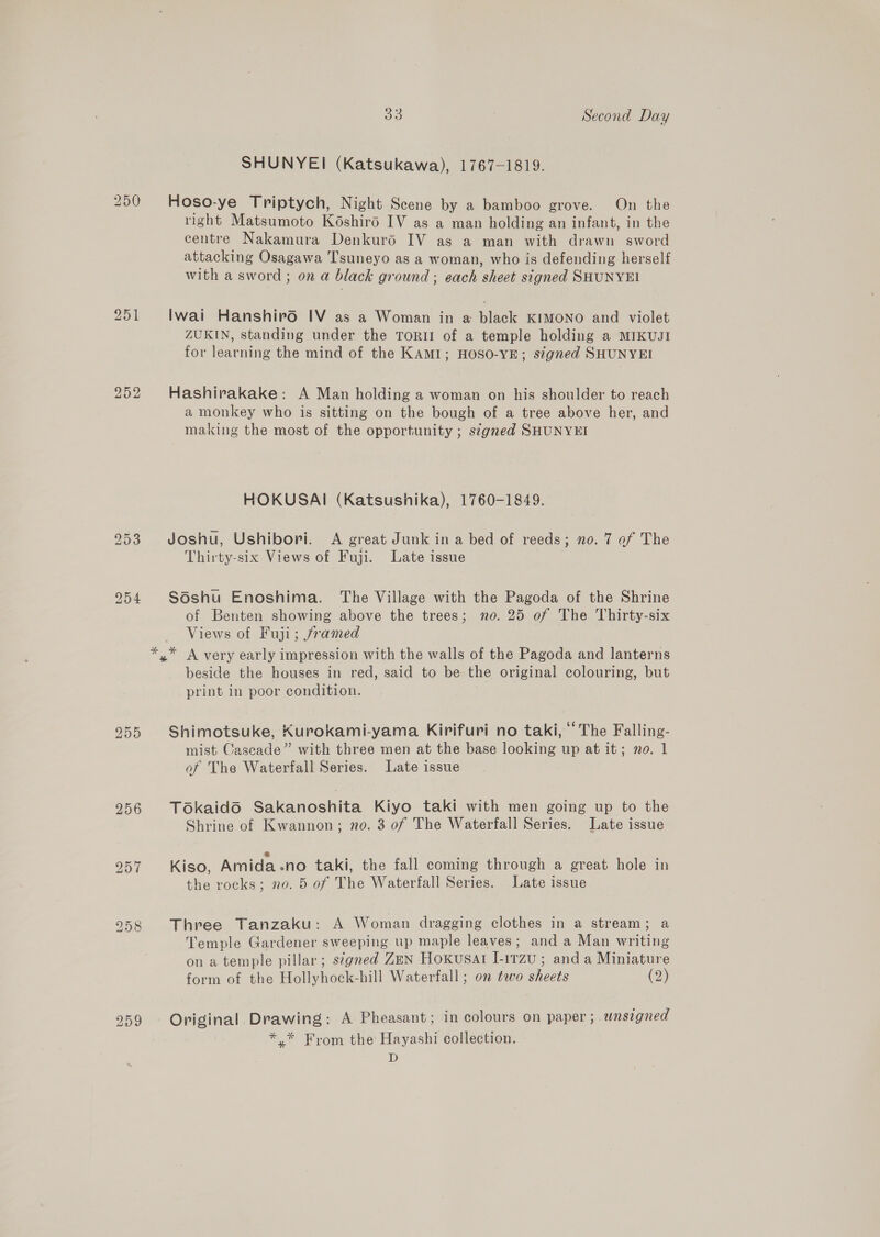 SHUNYEI (Katsukawa), 1767-1819. 250 Hoso-ye Triptych, Night Scene by a bamboo grove. On the right Matsumoto Késhird IV as a man holding an infant, in the centre Nakamura Denkurd IV as a man with drawn sword attacking Osagawa Tsuneyo as a woman, who is defending herself with a sword ; on a black ground ; each sheet signed SHUNYEI 251 Iwai Hanshiro IV as a Woman in a black KIMONO and violet ZUKIN, standing under the ToRII of a temple holding a MIKUJI for learning the mind of the KAMI1; HOSO-YE; signed SHUNYEI 252 Hashirakake: A Man holding a woman on his shoulder to reach a monkey who is sitting on the bough of a tree above her, and making the most of the opportunity ; s¢gned SHUNYEI HOKUSAI (Katsushika), 1760-1849. 253 Joshu, Ushibori. A great Junk ina bed of reeds; no. 7 of The Thirty-six Views of Fuji. Late issue 954 S6shu Enoshima. The Village with the Pagoda of the Shrine of Benten showing above the trees; no. 25 of The Thirty-six Views of Fuji; framed *,* A very early impression with the walls of the Pagoda and lanterns beside the houses in red, said to be the original colouring, but print in poor condition. 2955 Shimotsuke, Kurokami-yama Kirifuri no taki, ‘The Falling- mist Cascade” with three men at the base looking up at it; no. 1 of The Waterfall Series. Late issue 256 Tokaidd Sakanoshita Kiyo taki with men going up to the Shrine of Kwannon; no. 3 of The Waterfall Series. Late issue 957 Kiso, Amida-no taki, the fall coming through a great hole in the rocks; no. 5 of The Waterfall Series. Late issue 2958 Three Tanzaku: A Woman dragging clothes in a stream; a Temple Gardener sweeping up maple leaves; and a Man writing on a temple pillar; segned ZEN Hoxusat [-1rzu ; and a Miniature form of the Hollyhock-hill Waterfall ; on two sheets (2) 259 © Original. Drawing: A Pheasant; in colours on paper ; unsigned *,* From the Hayashi collection. D
