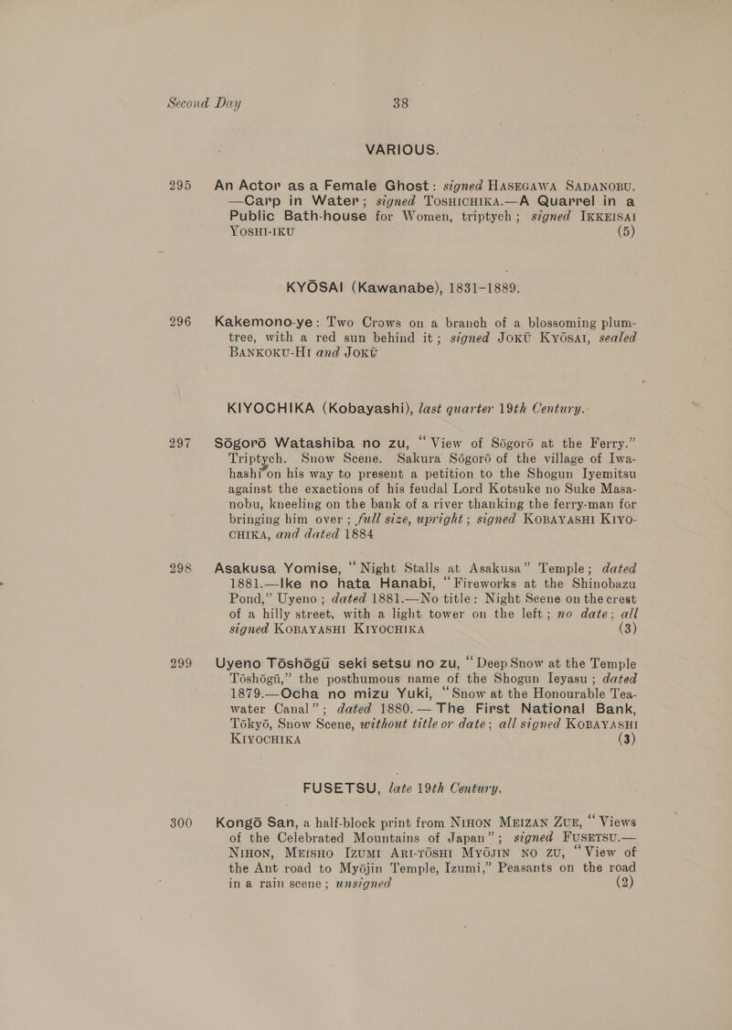 296 297 299 300 VARIOUS. An Actor as a Female Ghost: signed HASEGAWA SADANOBU. —Carp in Water; signed TosHicHI1kKA.—A Quarrel in a Public Bath-house for Women, triptych; szgned IKKEISAI YOSHI-IKU (5) KYOSAI (Kawanabe), 1831-1889. Kakemono-ye: Two Crows on a branch of a blossoming plum- tree, with a red sun behind it; signed Jokt KyOsal, sealed BANKOKU-HI and Joxv KIYOCHIKA (Kobayashi), last quarter 19th Century.- Sdgord Watashiba no zu, “ View of Sogord at the Ferry.” Triptych. Snow Scene. Sakura Sogoro of the village of Iwa- hashi-on his way to present a petition to the Shogun Iyemitsu against the exactions of his feudal Lord Kotsuke no Suke Masa- nobu, kneeling on the bank of a river thanking the ferry-man for bringing him over ; full size, upright; signed KOBAYASHI Kiyo- CHIKA, and dated 1884 Asakusa Yomise, ‘ Night Stalls at Asakusa” Temple; dated 1881.—Ike no hata Hanabi, “Fireworks at the Shinobazu Pond,” Uyeno ; dated 1881.—No title: Night Scene on the crest of a hilly street, with a light tower on the left; no date; all signed KOBAYASHI KIYOCHIKA (3) Uyeno Toshdogu seki setsu no zu, “Deep Snow at the Temple Toshégi,” the posthumous name of the Shogun leyasu ; dated 1879.—Ocha no mizu Yuki, “Snow at the Honourable Tea- water Canal”; dated 1880.— The First National Bank, Toky6, Snow Scene, without title or date; all signed KOBAYASHI KIYOCHIKA (3) FUSETSU, late 19th Century. Kongo San, a half-block print from Ninon MEIzAN ZuE, * Views of the Celebrated Mountains of Japan”; s¢gned FUSETSU.— Ninon, Mersno Izumi ArRtrosHt Myosin no zu, “ View of the Ant road to Mydjin Temple, Izumi,” Peasants on the road in a rain scene; wnszgned (2)