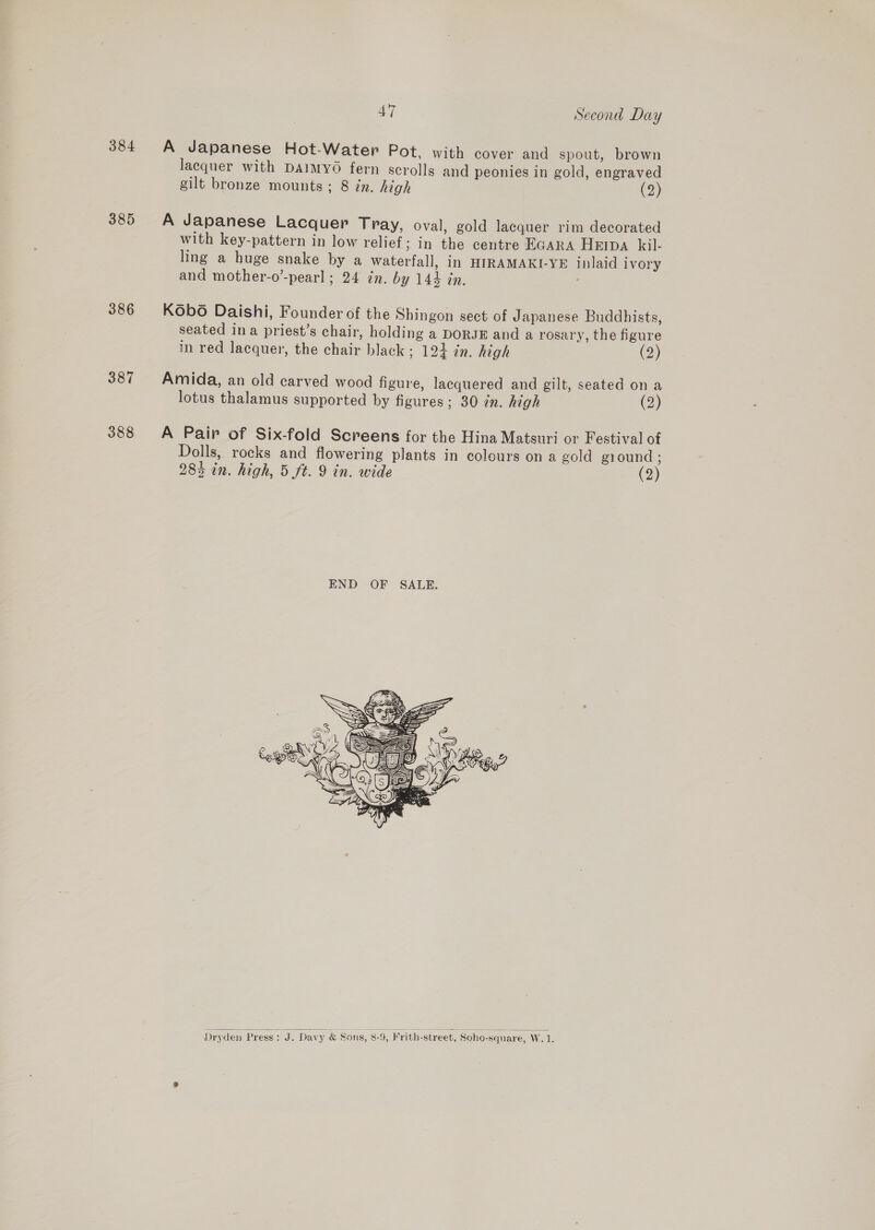 384 A Japanese Hot-Water Pot, with cover and spout, brown lacquer with DAIMYO fern scrolls and peonies in gold, engraved gilt bronze mounts ; 8 in. high (2) 385 A Japanese Lacquer Tray, oval, gold lacquer rim decorated with key-pattern in low relief; in the centre EGARA HEIDA kil- ling a huge snake by a waterfall, in HIRAMAKI-YE inlaid ivory and mother-o’-pearl ; 24 in. by 144 in. 386 KObo Daishi, Founder of the Shingon sect of Japanese Buddhists, seated ina priest’s chair, holding a DORJE and a rosary, the figure in red lacquer, the chair black; 124 in. high (2) 387 Amida, an old carved wood figure, lacquered and gilt, seated on a lotus thalamus supported by figures; 30 in. high (2) 388 A Pair of Six-fold Screens for the Hina Matsuri or Festival of Dolls, rocks and flowering plants in colours on a gold giound ; 283 in. high, 5 ft. 9 in. wide (2)  Dryden ‘Press: J. Davy &amp; Sons, 8-9, Frith-street, Soho-square, W. 1.