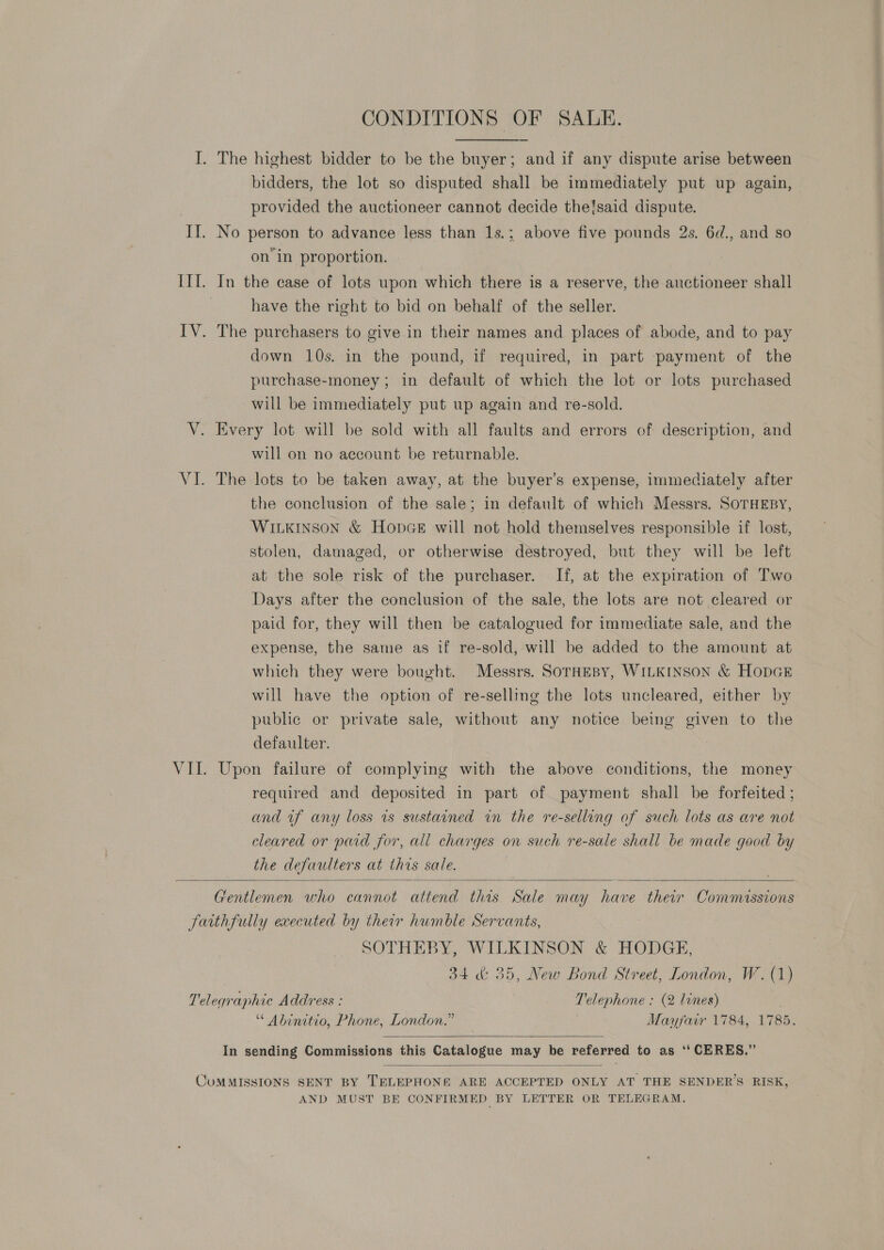 bidders, the lot so disputed shall be immediately put up again, provided the auctioneer cannot decide theisaid dispute. on’ in proportion. In the case of lots upon which there is a reserve, the auctioneer shall have the right to bid on behalf of the seller. down 10s. in the pound, if required, in part payment of the purchase-money ; in default of which the lot or lots purchased will be immediately put up again and re-sold. will on no account be returnable. The lots to be taken away, at the buyer’s expense, immediately after the conclusion of the sale; in default of which Messrs. SOTHEBY, WILKINSON &amp; HopGe will not hold themselves responsible if lost, stolen, damaged, or otherwise destroyed, but they will be left at the sole risk of the purchaser. If, at the expiration of Two Days after the conclusion of the sale, the lots are not cleared or paid for, they will then be catalogued for immediate sale, and the expense, the same as if re-sold, will be added to the amount at which they were bought. Messrs. SorHesBy, WILKINSON &amp; HODGE will have the option of re-selling the lots uncleared, either by public or private sale, without any notice being given to the defaulter. Upon failure of complying with the above conditions, the money required and deposited in part of payment shall be forfeited ; and uf any loss 1s sustained in the re-selling of such lots as are not cleared or paid for, all charges on such re-sale shall be made good by the defaulters at this sale.  SOTHEBY, WILKINSON &amp; HODGE, 34 &amp; 35, New Bond Street, London, W. (1) “ Abinetio, Phone, London.” Mayfair 1784, 1785.  In sending Commissions this Catalogue may be referred to as ‘‘ CERES.”  AND MUST BE CONFIRMED BY LETTER OR TELEGRAM.