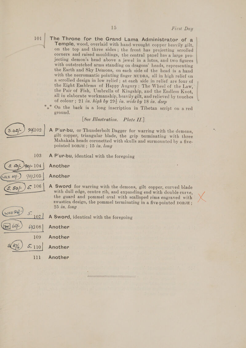 101 The Throne for the Grand Lama Administrator of a Temple, wood, overlaid with hand-wrought copper heavily gilt, | on the top and three sides; the front has projecting scrolled — corners and raised mouldings, the central panel has a large pro- jecting demon’s head above a jewel in a lotus, and two figures | with outstretched arms standing on dragons’ heads, representing the Harth and Sky Demons, on each side of the head is a hand with the necromantic pointing finger MUDRA, all in high relief on a scrolled design in low relief; at each side in relief are four of the Hight Emblems of Happy Augury: The Wheel of the Law, the Pair of Fish, Umbrella of Kingship, and the Endless Knot, all in elaborate workmanship, heavily gilt, and relieved by touches of colour ; 21 in. high by 29% in. wide by 18 in. deep On the back is a long inscription in Tibetan script on a red ground. ‘ [See Illustration. Plate II.) 99.102 A P’up-bu, or Thunderbolt Dagger for warring with the demons, gilt copper, triangular blade, the grip terminating with three Mahakala heads coronetted with skulls and surmounted by a five- pointed DORJE ; 15 in. long 103. A P’ur-bu, identical with the foregoing G ap Joey. 104 Another Gus.) 7o/105 | Another 3 50/- &amp; 106) A Sword for warring with the demons, gilt copper, curved blade é with dull edge, centre rib, and expanding end with double curve, Ne the guard and pommel oval with scalloped rims engraved with swastica design, the pommel terminating in a five-pointed DORJE; 25 in. long (ws &lt;4] 3 Ss: — LOZ | A Sword, identical with the foregoing 69108} Another 109 Another 5.110} Another 111 Another   