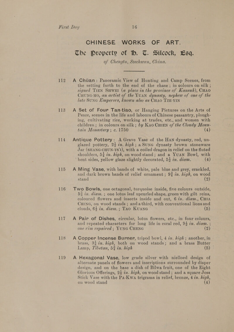 113 114 115 116 118 119 CHINESE WORKS OF ART. The Property of tb. T. Silcock, Lsq. of Chengtu, Szechwan, China. A Chiian: Panoramic View of Hunting and Camp Scenes, from the setting forth to the end of the chase; in colours on silk ; signed TimnN SuweEt (a place in the province of Kansuh), CHao CHUNG-MO, an artist of the YUAN dynasty, nephew of one of the late SUNG Hmperors, known also as CHAO TZE-YIN A Set of Four Tan-tiao, or Hanging Pictures on the Arts of Peace, scenes in the life and labours of Chinese peasantry, plough- ing, cultivating rice, working at trades, etc., and women with children; in colours on silk; by KAo CHIEN of the Cloudy Moun- tain Monastery ; c. 1750 (4) Antique Pottery: A Grave Vase of the HAN dynasty, red, un- glazed pottery, 24 in. high; a SuNG dynasty brown stoneware Jar (SHANG-CHUN-TS’L), with a coiled dragon in relief on the fluted shoulders, 54+ zn. high, on wood stand; and a YUAN Bowl, with bent sides, yellow glaze slightly decorated, 54 7n. diam. (4) A Ming Vase, with bands of white, pale blue and grey, crackled, and dark brown bands of relief ornament ; 9% 7. high, on wood stand (2) Two Bowls, one octagonal, turquoise inside, five colours outside, 52 in. diam. ; one lotus leaf upcurled shape, green with gilt reins, coloured flowers and insects inside and out, 6 7n. diam., CHIA CHING, on wood stands ; andathird, with conventional lions and clouds, 64 in. diam.; TAo KUANG~ (5) A Pair of Dishes, circular, lotus flowers, etc., in four colours, and repeated characters for long life in coral red, 94 in. diam. ; one rim repaired ; YUNG CHENG (2) A Copper Incense Burner, tripod bow], 4 ¢n. high; another, in brass, 34 2. high, both on wood stands; and a brass Butter — Lamp, 7%betan, 5% in. high (5) A Hexagonal Vase, low grade silver with nielloed design of alternate panels of flowers and Inscriptions surrounded by diaper design, and on the base a dish of Bilwa fruit, one of the Eight Glorious Offerings, 24 in. high, on wood stand ; and a square Joss Stick Vase with the PA-KwaA trigrams in relief, bronze, 4 7n. high, on wood stand (4)