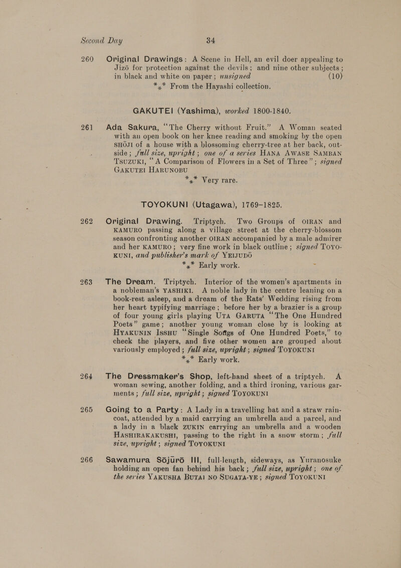 260 261 262 265 266 Jizé for protection against the devils; and nine other subjects ; in black and white on paper; wasigned (10) *,* From the Hayashi collection. GAKUTEI (Yashima), worked 1800-1840. with an open book on her knee reading and smoking by the open SHOJI of a house with a blossoming cherry-tree at her back, out- side; full size, upright ; one of a series HANA AWASE SAMBAN Tsuzuk1, “A Comparison of Flowers in a Set of Three”; signed GAKUTEI HARUNOBU *,* Very rare. TOYOKUNI (Utagawa), 1769-1825. KAMURO passing along a village street at the cherry-blossom season confronting another OIRAN accompanied by a male admirer and her KAMURO; very fine work in black outline; segned Toyo- KUNI, and publisher’s mark of YEIJUDO *,” Early work. ae . a nobleman’s YASHIKI. A noble lady in the centre leaning on a book-rest asleep, and a dream of the Rats’ Wedding rising from her heart typifying marriage; before her by a brazier is a group of four young girls playing Ura Garura “The One Hundred Poets” game; another young woman close by is looking at HYAKUNIN IssHu “Single Soffgs of One Hundred Poets,” to check the players, and five other women are grouped about variously employed; full size, upright; signed TOYOKUNI *,* Early work. woman sewing, another folding, and a third ironing, various gar- ments; full size, upright ; signed TOYOKUNI coat, attended by a maid carrying an umbrella and a parcel, and a lady in a black ZUKIN carrying an umbrella and a wooden HASHIRAKAKUSHI, passing to the right in a snow storm; full size, upright ; signed TOYOKUNI holding an open fan behind his back ; full size, upright ; one of the series YAKUSHA BUTAI NO SUGATA-YE; signed TOYOKUNI