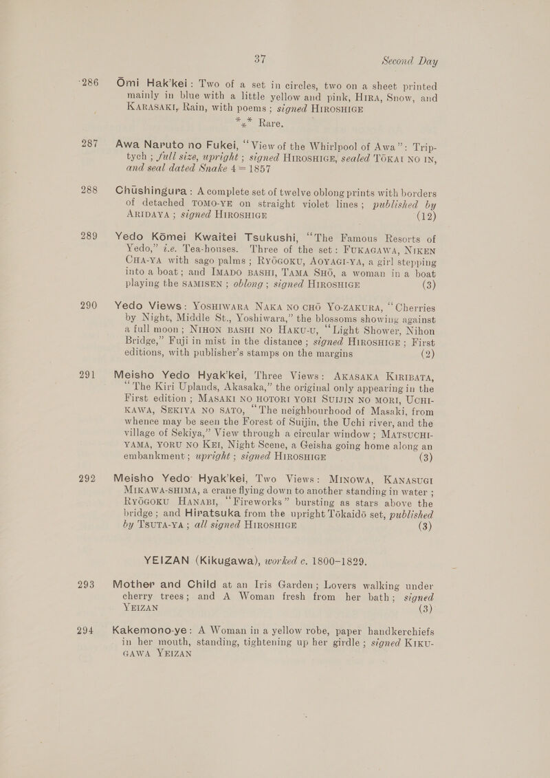 286 Omi Hak’kei: Two of a set in circles, two on a sheet printed mainly in blue with a little yellow and pink, HRA, Snow, and KARASAKI, Rain, with poems ; signed HiROSHIGE eee Rare, 287 Awa Naruto no Fukei, ‘View of the Whirlpool of Awa”: Trip- tych ; full size, upright ; signed HirosHiGE, sealed TOKAI NO IN, and seal dated Snake 4= 1857 288 Chushingura: A complete set of twelve oblong prints with borders of detached TOMO-YE on straight violet lines; published by ARIDAYA ; signed HIROSHIGE (12) 289 Yedo Komei Kwaitei Tsukushi, ‘““The Famous Resorts of Yedo,” @.¢. Tea-houses. Three of the set: FukAGAW4, NIKEN CHA-YA with sago palms; RyOGoKU, AOYAGI-VA, a girl stepping into a boat; and ImMapo BASHI, TAMA SHO, a woman ina boat playing the SAMISEN ; oblong ; signed H1ROSHIGE (3) 290 Yedo Views: YosHrwara NAKA NO CHO Yo-ZAKURA, ‘‘ Cherries by Night, Middle St., Yoshiwara,” the blossoms showing against a full moon; NIHON BASHI No Haxku-u, “Light Shower, Nihon Bridge,” Fuji in mist in the distance ; s¢gned Hirosuice ; First editions, with publisher’s stamps on the margins (2) 291. Meisho Yedo Hyak’kei, Three Views: AKASAKA Kiripara, “ The Kiri Uplands, Akasaka,” the original only appearing in the First edition ; MASAKI NO HOTORI YORI SUIJIN NO MORI, UCHI- KAWA, SEKIYA NO SATO, © The neighbourhood of Masaki, from whence may be seen the Forest of Suijin, the Uchi river, and the village of Sekiya,” View through a circular window; MATSUCHI- YAMA, YORU NO KEI, Night Scene, a Geisha going home along an embankment; upreght ; stgned HIROSHIGE (3) 292 Meisho Yedo: Hyak’kei, Two Views: Mrinowa, KaAnasuct MIKAWA-SHIMA, a crane flying down to another standing in water : Rydcoxu Hanapt, “Fireworks” bursting as stars above the bridge ; and Hipatsuka from the upright Tokaidé set, published by TsuTA-YA ; all signed HIROSHIGE (3) YEIZAN (Kikugawa), worked c. 1800-1829. 293 Mother and Child at an Iris Garden; Lovers walking under cherry trees; and A Woman fresh from her bath; signed YEIZAN (3). 294 Kakemono-ye: A Woman in a yellow robe, paper handkerchiefs in her mouth, standing, tightening up her girdle; signed Kixv- GAWA YEIZAN