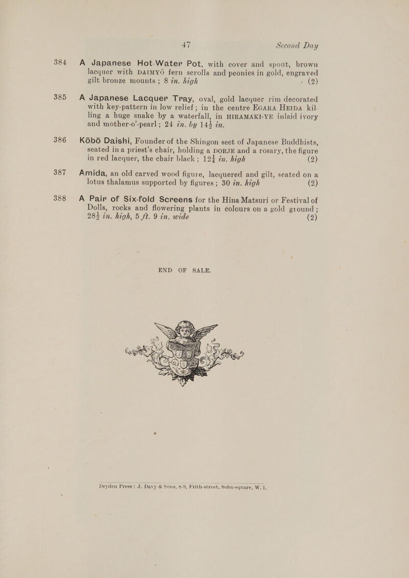 384 A Japanese Hot-Water Pot, with cover and spout, brown lacquer with DAIMYO fern scrolls and peonies in gold, engraved gilt bronze mounts; 8 in. high AD) 385 A Japanese Lacquer Tray, oval, gold lacquer rim decorated with key-pattern in low relief; in the centre EGARA Hepa kil. ling a huge snake by a waterfall, in HIRAMAKI-YE inlaid ivory and mother-o’-pearl; 24 in. by 144 in. 386 Kobo Daishi, Founder of the Shingon sect of Japanese Buddhists, seated ina priest’s chair, holding a DORJE and a rosary, the figure in red lacquer, the chair black ; 124 in. high (2) 387 Amida, an old carved wood figure, lacquered and gilt, seated on a lotus thalamus supported by figures; 30 in. high (2) 388 A Pair of Six-fold Screens for the Hina Matsuri or Festival of Dolls, rocks and flowering plants in colours on a gold ground ; 283 in. high, 5 ft. 9 in. wide (2)  Dryden Press: J. Davy &amp; Sons, 8-9, Frith-street, Soho-square, W. 1,
