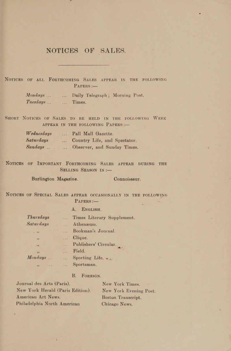 NOTICES OF SALES. NOTICES OF ALL ForTHCOMING SALES APPEAR IN THE FOLLOWING PAPERS :— Mondays ... ... Daily Telegraph; Morning Post. Tuesdays ... ... Times. SHort NOTICES OF SALES TO BE HELD IN THE FOLLOWING WEEK APPEAR IN THE FOLLOWING PAPERS :— Wednesdays .... Pall Mall Gazette. Saturdays ... Country Life, and Spectator. Sundays .. .... Observer, and Sunday Times. ’ Notices oF IMPORTANT FORTHCOMING SALES APPEAR DURING THE SELLING SEASON IN :— Burlington Magazine. Connoisseur. Notices OF SPECIAL SALES APPEAR OCCASIONALLY IN THE FOLLOWING PAPERS :— : A. ENGLISH. Thursdays ... Times Literary Supplement. Saturdays ... Atheneeum. ee ... Bookman’s Journal. 2 ... Clique. a .... Publishers’ Circular. Oe F .. Field. Mondays ... =. Sporting Lite. Ve ... Sportsman. B. FOREIGN. Journal des Arts (Paris). New York Times. New York Herald (Paris Edition). New York Evening Post. American Art News. Boston Transcript. Philadelphia North American Chicago News.