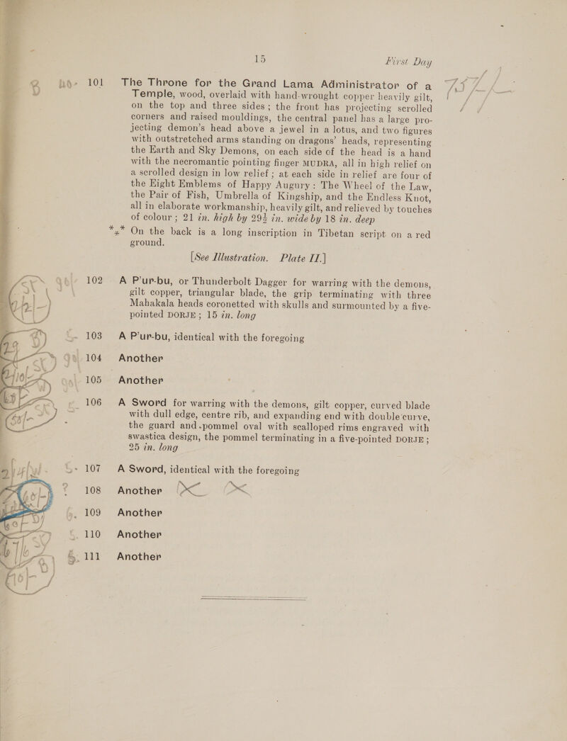  2 ko» 101 The Throne for the Grand Lama Administrator of a ; Vv Temple, wood, overlaid with hand-wrought copper heavily gilt, Pi | on the top and three sides; the front has projecting scrolled .% corners and raised mouldings, the central panel has a large pro- jecting demon’s head above a jewel in a lotus, and two figures with outstretched arms standing on dragons’ heads, representing the Earth and Sky Demons, on each side of the head is a hand with the necromantic pointing finger MUDRA, all in high relief on a scrolled design in low relief ; at each side in relief are four of the Kight Emblems of Happy Augury: The Wheel of the Law, the Pair of Fish, Umbrella of Kingship, and the Endless Knot, all in elaborate workmanship, heavily gilt, and relieved by touches of colour ; 21 in. high by 29% tn. wide by 18 in. deep On the back is a long inscription in Tibetan script on a red ground. [See Illustration. Plate IT.] 102. A P’ur-bu, or Thunderbolt Dagger for warring with the demons, gilt copper, triangular blade, the grip terminating with three Mahakala heads coronetted with skulls and surmounted by a five- pointed DORJE; 15 in. long ~~ 103 A P’ur-bu, identical with the foregoing ~* 104 Another 105 Another ~_ 106 A Sword for warring with the demons, gilt copper, curved blade with dull edge, centre rib, and expanding end with double‘curve, the guard and.pommel oval with scalloped rims engraved with swastica design, the pommel terminating in a five-pointed DORJE ; 25 in. long &gt; 107 A Sword, identical with the foregoing ? 108 Another [&lt;~ &gt;&lt; 109 Another ~. 110 Another ~ 111 Another   