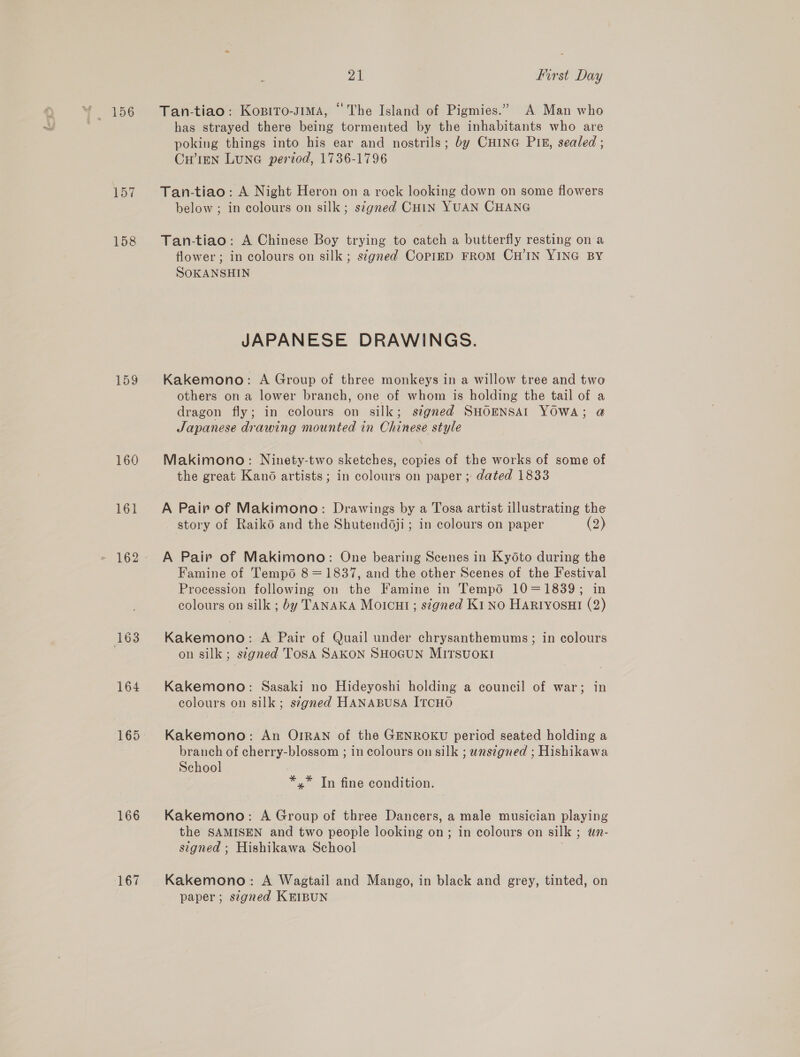 157 158 159 160 161 164 166 167 21 first Day Tan-tiao: Kopito-sima, © The Island of Pigmies.” A Man who has strayed there being tormented by the inhabitants who are poking things into his ear and nostrils; by CHING PI®, sealed ; CHIEN LuNG period, 1736-1796 Tan-tiao: A Night Heron on a rock looking down on some flowers below ; in colours on silk; signed CHIN YUAN CHANG Tan-tiao: A Chinese Boy trying to catch a butterfly resting on a flower; in colours on silk ; stgned CoPIED FROM CH'IN YING BY SOKANSHIN JAPANESE DRAWINGS. Kakemono: A Group of three monkeys in a willow tree and two others on a lower branch, one of whom is holding the tail of a dragon fly; in colours on silk; segned SHOENSAI YOWA; @ Japanese drawing mounted in Chinese style Makimono: Ninety-two sketches, copies of the works of some of the great Kano artists; in colours on paper ; dated 1833 A Pair of Makimono: Drawings by a Tosa artist illustrating the story of Raiko and the Shutend6ji; in colours on paper (2) A Pair of Makimono: One bearing Scenes in Kydéto during the Famine of Tempo 8 = 1837, and the other Scenes of the Festival Procession following on the Famine in Tempo 10=1839; in colours on silk ; by TANAKA Moicut ; signed K1 No HaRtyosui (2) Kakemono: A Pair of Quail under chrysanthemums; in colours on silk ; stgned Tosa SAKON SHOGUN MITSUOKI Kakemono: Sasaki no Hideyoshi holding a council of war; in colours on silk; s¢gned HANABUSA ITCHO Kakemono: An OrRANn of the GENROKU period seated holding a branch of cherry-blossom ; in colours on silk ; uns¢gned ; Hishikawa School *,* In fine condition. Kakemono: A Group of three Dancers, a male musician playing the SAMISEN and two people looking on; in colours on silk ; un- signed ; Hishikawa School . Kakemono: A Wagtail and Mango, in black and grey, tinted, on paper; stgned KEIBUN