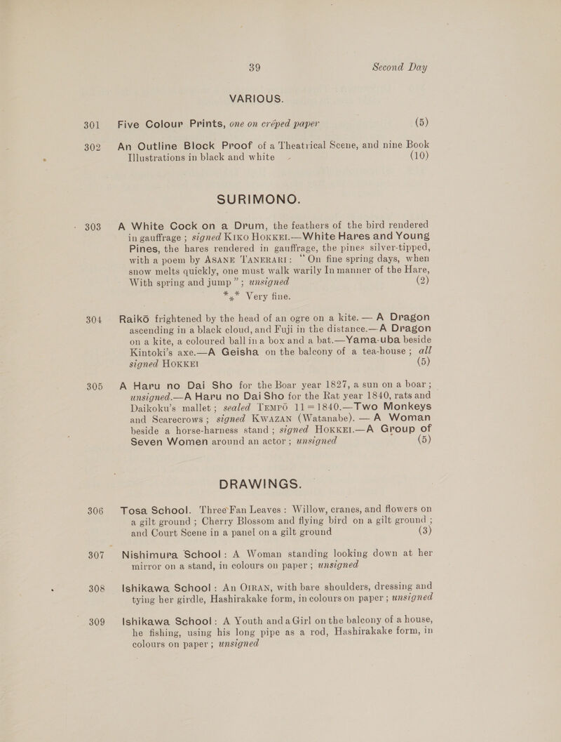 303 304 305 306 307 308 309 39 Second Day VARIOUS. Five Colour Prints, one on créped paper (5) An Outline Block Proof of a Theatrical Scene, and nine Book Illustrations in black and white - (10) SURIMONO. A White Cock on a Drum, the feathers of the bird rendered in gauffrage ; signed Kiko HOKKEI. Pines, the hares rendered in gauffrage, the pines silver-tipped, with a poem by ASANE ''ANERARI: ~ On fine spring days, when snow melts quickly, one must walk warily In manner of the Hare, With spring and jump ”; unsigned (2) = Very fine.  Raiko frightened by the head of an ogre on a kite. — A Dragon ascending in a black cloud, and Fuji in the distance.—A Dragon on a kite, a coloured ball ina box and a bat.—Yama-uba beside Kintoki’s axe.—A Geisha on the balcony of a tea-house; all signed HOKKEI (5) A Haru no Dai Sho for the Boar year 1827, a sun on a boar ; unsigned.—A Haru no Dai Sho for the Rat year 1840, rats anal Daikoku’s: mallet; sealed Tempo 11=1840.—Two Monkeys and Scarecrows ; ‘signed Kwazan (Watanabe). — A Woman beside a horse-harness stand; signed Hoxkel.—A Group of Seven Women around an actor; unsigned (5) DRAWINGS. Tosa School. ThreeFan Leaves: Willow, cranes, and flowers on a gilt ground ; Cherry Blossom and flying bird on a gilt ground ; and Court Scene in a panel on a gilt ground (3) Nishimura School: A Woman standing looking down at her mirror on a stand, in colours on paper; wnsigned Ishikawa School: An OIRAN, with bare shoulders, dressing and tying her girdle, Hashirakake form, in colours on paper ; unsigned Ishikawa School: A Youth anda Girl on the balcony of a house, he fishing, using his long pipe as a rod, Hashirakake form, in colours on paper; unsigned