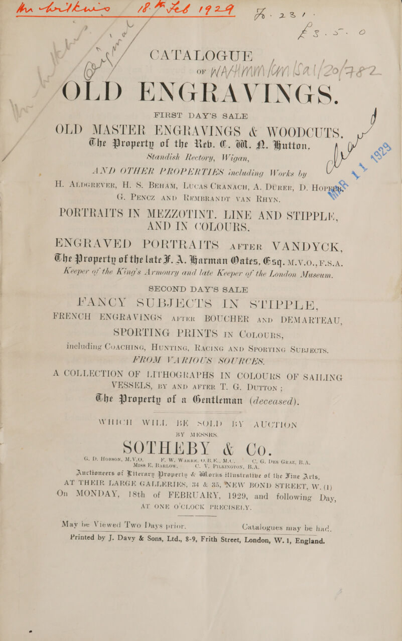 hn br kh1-9 EP eb 1924 es De TS | hy Fa / ' x ge 2h ie iS / f ) t  a ? | 6) fd OF WAL Ny 144 i /) | ) al ye / JAOLD ENGR AVINGS. FIRST DAY’S SALE OLD MASTER ENGRAVINGS &amp; WOODCUTS. Ghe Property of the Reb. O. W. A. Hutton, S Standish Rectory, Wigan, : AND OTHER PROPERTIES including Works by H. ALperever, H. S. BENHAM, Lucas CRAnacu, A. Dtrer, D. Hopes. G. PENCZ AND R&amp;MBRANDT VAN RHyn. X PORTRAITS IN MEZZOTINT. LINE AND ele Pil, AND IN COLOURS. ENGRAVED PORTRAITS arrsr VANDYCK, Ghe Property of the late ¥. A. Barman Oates, @ sq. M.V.O.,F.S.A. Keeper of the King’s Armoury and late Keeper of the London ve   SECOND DAY’S SALE eee SUBJECTS (1N ede a El FRENCH ENGRAVINGS arren BOUCHER axp DEMARTEAU, SPORTING PRINTS rin Conovu RS} including CoacHiInGc, Huntrine, RACING AND SPORTING SUBJECTS FROM VARIOUS SOURC AS. A COLLECTION OF LITHOGRAPHS IN COLOURS OF SAILING VESSELS, py AND aFreR T. G. DUTTON ; Ghe Property of a — (deceased). SCM BS &gt; AUCTION Rete OWE. “BR BY MESSRS, SOTHIEBY &amp; Co. C. G. Des Graz, B.A, IK. W. WarRK. O.B.E.. MLC. G. D. Horson, M.YV.O. O. V. Pinkineron, B.A Miss E. Baruow. Auctioneers of Literary Vroperiu &amp; Works Aitistentiive of the Fine Arts, AT THEIR LARGE GALLERIES, 34 &amp; 35, NEW BOND STREET. W (1) On MONDAY, [8th of FEBRUARY, 1929, and following Day, O'CLOCK PRECISELY. AT. ONE  May be Viewed Two Days prior. Catalogues may be had. Printed by J. Davy &amp; Sons, Ltd., 8-9, Frith Street, London, W.1, England 