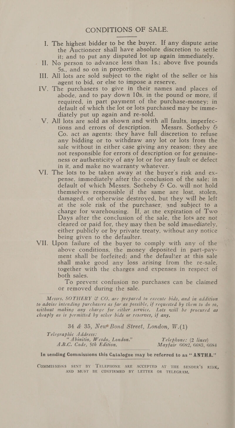 CONDITIONS OF SALE. I. The highest bidder to be the buyer. If any dispute arise the Auctioneer shall have absolute discretion to settle it; and to put any disputed lot up again immediately. II. No person to advance less than 1s.; above five pounds 5s., and so on in proportion. III. All lots are sold subject to the right of the seller or his agent to bid, or else to impose a reserve. IV. The purchasers to give in their names and places of abode, and to pay down 10s. in the pound or more, if required, in part payment of the purchase-money; in default of which the lot or lots purchased may be imme- diately put up again and re-sold. V. All lots are sold as shown and with all faults, imperfec- tions and errors of description. Messrs. Sotheby &amp; Co. act as agents; they have full discretion to refuse any bidding or to withdraw any lot or lots from the sale without in either case giving any reason; they are not responsible for errors of description or for genuine- ness or authenticity of any lot or for any fault or defect in it, and make no warranty whatever. VI. The lots to be taken away at the buyer's risk and ex- pense, immediately after the conclusion of the sale; in default of which Messrs. Sotheby &amp; Co. will-not hold themselves responsible if the same are lost, stolen, damaged, or otherwise destroyed, but they will be left at the sole risk of the purchaser, and subject to a charge for warehousing. If, at the expiration of Two — Days after the conclusion of the sale, the lots are not cleared or paid for, they may then be sold immediately, either publicly or by private treaty, without any notice being given to the defaulter. VII. Upon failure of the buyer to comply with any of the above conditions, the money deposited in part-pay- ment shall be forfeited; and the defaulter at this sale shall make good any loss arising from the re-sale, together with the charges and expenses in respect of both sales. To prevent confusion no purchases can be claimed or removed a the sale. here SOTHEBY &amp; CO. are prepared to execute bids, and in addition to advise intending pur coe as far as possible, if requested by them to do so, without making any charge for either service. Lots will be procured as cheaply as 1s permitted by other bids or eo if any. 34 &amp; 35, New* Bond Street, London W.(1) Telegraphic Address: “ Abinitio, Wesdo, London.” Telephone: (2 lines) A.B.C. Code, 5th Edition. Mayfair 6682, 6683, 6684  In sending Commissions this Gatabeene may be referred to as ‘‘ ANTHA.”’  COMMISSIONS SENT BY ‘TELEPHONE ARE ACCEPTED AT THE SENDER’S RISK, AND MUST BE CONFIRMED BY LETTER OR TELEGRAM.