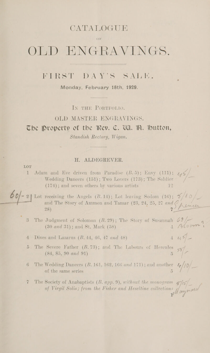 soe A Lee Oi ObnD BNGRBAVINGS.   Peper DAYS SAbitz Monday, February 18th, 1929. In THE PORTFOLIO. OLD MASTER HNGRAVINGS. The Property of the Rev. C. U1. IW. thutton, Standish Rectory, Wrgan. H. ALDEGREVER. EOL aan 1 Adam and Eve driven from Paradise (6.5); Envy (111); z ne Wedding Dancers (151); T'wo Lovers (173); The Soldier | (174); and seven others by various artists pe b 0/- al Lot receiving the Angels (8.14); Lot leaving Soc lom (16); 97 lof, . ——e and The Story of Ammon and Tamar (238, 24, 25, 27 and 9) Aa 28) ) fr- A 3 The Judgment of Solomon (B.29); The Story of Susannah @3 /— (30 and 31); and St. Mark (58) 4 (eto . - A 4 Dives and Lazarus (B. 44, 46, 47 and 48) 4 4 9/_- 5. The Severe Father (8.73); and The Labours of Hercules 547 (84, 85, 90 and 91) ae | a 6 The Wedding Dancers (B. 161, 162, 166 and 171); and another &amp;4//p/ __ of the same series ae ? The Society of Anabaptists (B. app. 9), without the monogram as . of Virgil Solis; from the Fisher and Heseltine collections Me “y yn AE