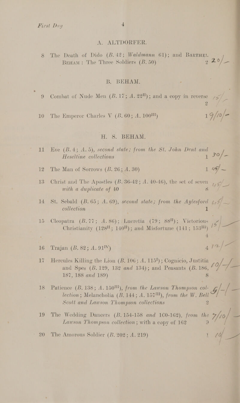 10 14 18 19 ioe  A. ALTDORFER. The Death of Dido (B. 42; Waldmann 61); and BarrHe. BrHamM: The Three Soldiem (5. 50) 2 o/ _ B, BEBAAT. - Combat of Nude Men (8.17; A. 22); and a copy in reverse ,3/ &gt;) foe / The Emperor Charles V (8. 60; A. 1001!) 1 9/10] = H. 8. BRAANE Eve (B.4; A.5), second state; from the St. John Dent and Heseltine collections 1 2°/=- The Man of Sorrows (B. 26; A. 30) 1 ~ Christ and The Apostles (B. 36-42; A. 40-46), the set of seven a with a duplicate of 40 — 8 pu. mebald).(. 605 24 RY, second state; from the Aylesford ¢,% collection i Cleopatra (B.77;. A). 86); fimeretia «(79 881)... Victorioms sam i Christianity (128!; 140); and Misfortune (141; 153) be Trajan (B. 82; 4. 91!Y) 4 Tele Hercules Killing the Lion (B. 106; A. 115!) ; Cognicio, Justitia Ja and Spes (6.129, 132 and 134); and Peasants (b. 186, L i i= 187, 188 and 189) 8 Patience (B. 138; A.150!), from the Lawson Thompson col- $/-(— lection; Melancholia (B. 144; A. 157!), from the W. Bell Scott and Lawson Thompson collections 2 The Wedding Dancers (B. 154- 158 Bhi 1€0-162), from the 7/eo) se Lawson Thompson collection; with a copy of 162 J