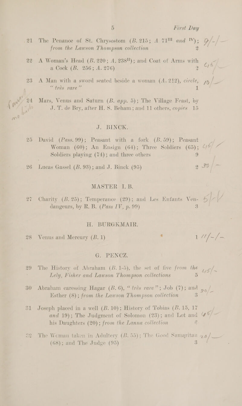 22 QD Or rand) =&lt; 5 First Day The Penance of St. Chrysostom (B. 215; A.71! and '!V); from the Lawson Thompson collection 2 A Woman’s Head (B. 220; A. 238); and Coat of Arms with a Cock (B. 256; A. 276) 2 A Man with a sword seated -beside a woman (A. 212), circle, oe » 29 tres rare I Mars, Venus and Saturn (B. app. 5); The Village Feast, by J.T. de Bry, after H. 8. Beham:; and 11 others, copies 15 J. BUNGE. David (Pass.99); Peasant with a fork (6.59); Peasant EY. Woman (60); An Ensign (64); Three Soldiers (65); 4/°/ ~ Soldiers playing (74); and three others 9 Lucas Gassel (6.93); and J. Binck (95) 2 FO / 7 MASTERAL, B. AS Charity (B. 25); Temperance (29); and Les Enfants Ven- dangeurs, by R. B. (Pass IV, p. 99) 2 H. BURGKMAIR. Venus and Mercury (B. 1) ‘ 1 G. PENG@Z. The History of Abraham (6. 1-5), the set of five from the Abraham caressing Hagar (B.6), “trés rare”; Job (7); and Esther (8); from the Lawson Thompson collection 3 Joseph placed in a well (B.10); History of Tobias (6. 15, 17 and 19); The Judgment of Solomon (23); and Lot and his Daughters (20); from the Lanna collection § The Weman taken in Adultery (32.55); The Good Samaritan (68); and The Judge (95) 3 Fy foo | {