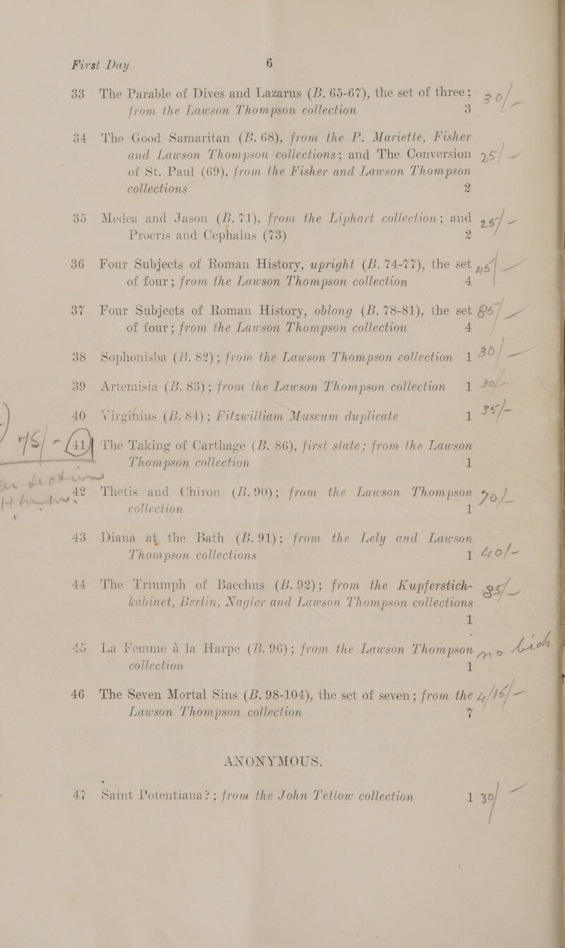 33 The Parable of Dives and Lazarus (B. 65-67), the set of three ; from the Lawson Thompson collection ie ] jf 3 0/ 34 The Good Samaritan (P. 68), from the P. Mariette, Fisher and Lawson Thompson collections; and The Conversion 95) — of St. Paul (69), from the ba and Lawson Thompson collections 2 835 Medea and Jason (Be 71), from the Liphart collection; and / Procris and Cephalus (73) 2 36 Four Subjects of Roman History, upright (B. 74-77), the set , 5| ie of four; from the Lawson Thompson collection 4. 37 Four Subjects of Roman History, oblong (B. 78-81), the set 4/ _~ of four; from the Lawson Thompson collection 4 88 Sophonisba (B. 82); from the Lawson Thompson collection 1 80 fa 39 Artemisia (B. 83); from the Lawson Thompson collection 1 7 -  Virgihius (B. 84); Fitzwilliam Museum duplicate 1 3sij- | Lhe Taking of Carthage (B. 86), first state; from the Lawson aoe Thompson collection | i — ia ove ; or as boa {2 Thetis and Chiron (B.90); from the Lawson Thompson Io } oe. collection 1 43 Diana ay the Bath (8.91); from the Lely and Lawson Thompson collections | 1 4o/- 44 'The Triumph of Bacchus (6.92); from the Kupferstich- ef kabinet, Berlin, Nagler and Lawson Thompson collections . i) b te x : A ; *\ y y 7 , - 4 : La Bemme a la Harpe (8.96); from the Lawson Thompson ), Aa | 46 ‘The Seven Mortal Sins (B. 98-104), the set of seven; from the 4y/ psf. soa Lawson Thompson collection . ANONYMOUS. 4 is % ‘ = &amp; i 14 Pf @ | } 47 Saint Potentiana?; from the John Tetlow collection 1 : = 