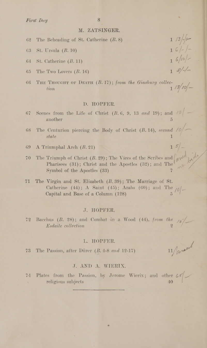 67 68 69 ree -~2 Cas) -~2 © ~2 poe M. ZATSINGER. ; ea The Beheading of St. Catherine (B. 8) 1 /Spje St. Ursula (B. 10) 1.6 /- st. Catherine (B. 11) 1 Sf if The Two Lovers (B. 16) 1 Wr THe THoucut oF DeatH (8.17); from the Ginsburg collec- _, / tion 1 /¥/ 10 oe Dp. HORE AR. Scenes from the Life.of Chimst (8.6,.9, 13 and 19); and another 5 The Centurion piercing the Body of Christ (B.14), second 706/-—— state a &amp; Triumphal Arch (B: 21) uf 7 The Triumph of Christ (B. 29); The Vices of the Scribes and f yo Pharisees (31); Christ and the Apostles (32); and The’! ' Symbol of the Apostles (33) | eee The Virgin and St. Elizabeth (B. 39); The Marriage of St. Catherine (44); A Saint (45); Arabs (60); and The /6|- Capital and Base of a Column (128) 5 J. HOPPER; Bacchus (B. 28); and Combat in a Wood (44), from the Esdaile collection 2 Ll. HOPPER: / /| a The Passion, after Dtirer (Bb. 4-8 and 12-17) 11/ yor vA Y De DD Age a OX. -f Plates from the Passion, by Jerome Wierix; and other G4 [~ religious subjects 40