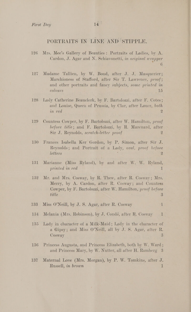 126 ate 130 131 132 133 134 136 13% PORTRAITS IN LINE AND ‘STIPPLE. Mrs. Mee’s Gallery of Beauties: Portraits of Ladies, by A. -Cardon, J. Agar and N. Schiavonetti, in original wrapper &amp; 6 Madame ‘Tallien, by W. Bond; after J. J: Masquerier; Marchioness of Stafford, after Sir T. Lawrence, proof; and other portraits and fancy subjects, some printed in colours 15 Lady Catherine Beauclerk, by F. Bartolozzi, after F. Cotes; and Louise, Queen of Prussia, by Clar, after Lauer, both im red 2 Countess Cowper, by F. Bartolozzi, after W. Hamilton, proof before title; and F. Bartolozzi, by R. Marcuard, after Sir J. Reynolds, scratch-letter proof 2 Frances Isabella Ker Gordon, by P. Simon, after Sir J. Reynolds; and Portrait of a Lady, oval, proof before letters 2 Marianne (Miss Ryland), by and after W. W. Ryland, printed wm red i Mr. and Mrs. Cosway, by R. Thew, after R. Cosway; Mrs. Merry, by A. Cardon, after R. Cosway; and Countess Cowper, by I’. Bartolozzi, after W. Hamilton, proof before title . 3 Miss O’Neill, by J. S. Agar, after R. Cosway 1 Melania (Mrs. Robinson), by J. Condé, after R. Cosway 1 Lady in character of a Milk-Maid; Lady in the character of a Gipsy; and Miss O’Neill, all by J. S. Agar, after R. Cosway : 3 Princess Augusta, and Princess hzabeth, both by W. Ward; and Princess Mary, by W. Nutter, all after H. Ramberg 3 Maternal Love (Mrs. Morgan), by P. W. Tomkins, after J. Russell, in brown 1