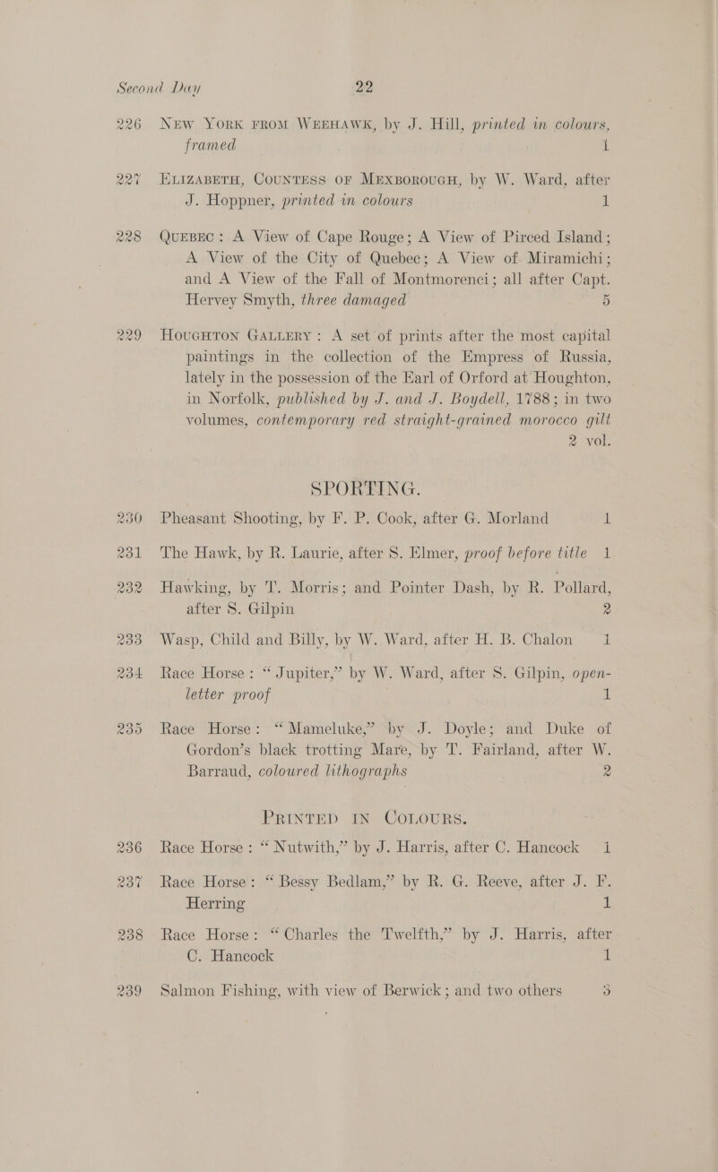 226 New YorK FROM WEEHAWK, by J. Hill, printed w colours, framed a. 227 HLIZABETH, COUNTESS OF MExsoroucuH, by W. Ward, after J. Hoppner, printed in colours 1 228 QuEBEC: A View of Cape Rouge; A View of Pirced Island; A View of the City of Quebec; A View of. Miramichi; and A View of the Fall of Montmorenci; all after Capt. Hervey Smyth, three damaged 5 Ca) Ww Nia) HouGHtTon GaALuery: A set of prints after the most capital paintings in the collection of the Empress of Russia, lately in the possession of the Earl of Orford at Houghton, in Norfolk, published by J. and J. Boydell, 1788; in two volumes, contemporary red straight-grained morocco gilt 2 vol. SPORTING. 230 Pheasant Shooting, by F. P. Cook, after G. Morland i 231 The Hawk, by R. Laurie, after S. Elmer, proof before title 1 232 Hawking, by T. Morris; and Pointer Dash, by R. Pollard, after S. Gilpin 2 233 Wasp, Child and Billy, by W. Ward, after H. B. Chalon 1 234 Race Horse: “ Jupiter,’ by W. Ward, after S. Gilpin, open- letter proof | 1 235 Race Horse: “ Mameluke,’ by J. Doyle; and Duke of Gordon’s black trotting Mare, by T. Fairland, after W. Barraud, coloured lithographs 2 PRINTED IN COLOURS. 236 Race Horse: “ Nutwith,” by J. Harris, after C. Hancock i 237 Race Horse: “ Bessy Bedlam,’ by R. G. Reeve, after J. F. Herring 1 238 Race Horse: “ Charles the T'welfth,’ by J. Harris, aiter 7 C. Hancock 1