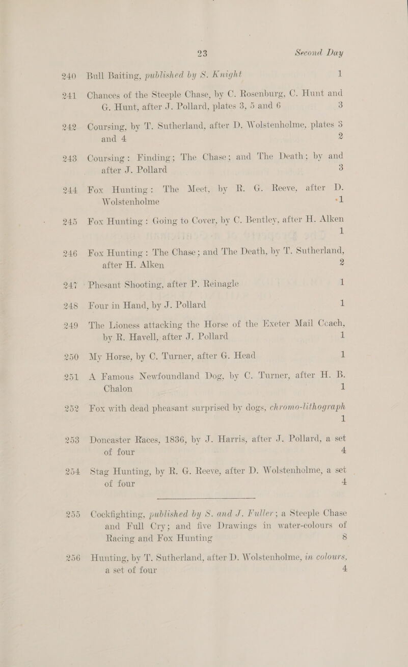 23 Second Day Bull Baiting, published by S. Knight 1 Chances of the Steeple Chase, by C. Rosenburg, C. Hunt and G. Hunt, after J. Pollard, plates 3, 5 and 6 3 Coursing, by T. Sutherland, after D. Wolstenholme, plates 5 and 4 2 Coursing: Finding; The Chase; and ‘The Death; by and after J. Pollard 3 Fox Hunting: The Meet, by R. G. Reeve, after D. Wolstenholme “1 Fox Hunting : Going to Cover, by C. Bentley, after H. Alken 1 Fox Hunting : The Chase; and The Death, by T. Sutherland, after H. Alken 2 ~- Phesant Shooting, after P. Reinagle i Four in Hand, by J. Pollard 1 The Lioness attacking the Horse of the Exeter Mail Ccach, by R. Havell, after J. Pollard a My Horse, by C. Turner, after G. Head 1 A Famous Newfoundland Dog, by C. Turner, after H. B. Chalon 1 Fox with dead pheasant surprised by dogs, chromo-lithograph 1 Doncaster Races, 1836, by J. Harris, after J. Pollard, a set of four : 4 Stag Hunting, by R. G. Reeve, after D. Wolstenholme, a set . of four a Cockfighting, published by S. and J. Fuller; a Steeple Chase and Full Cry; and five Drawings in water-colours of Racing and Fox Hunting 8 Hunting, by T. Sutherland, after D. Wolstenholme, in colours,