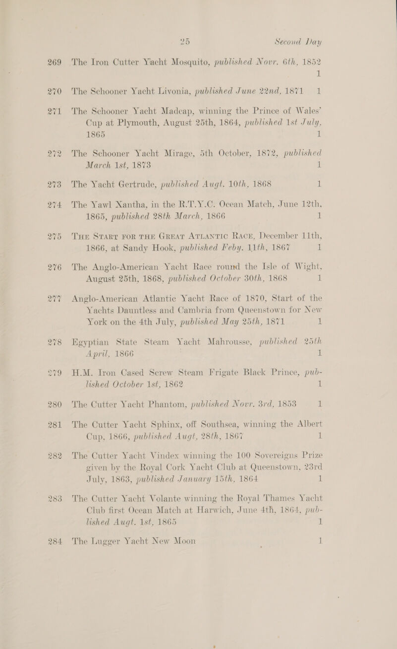 269 270 284 25 Second Day The Iron Cutter Yacht Mosquito, published Novr. 6th, 1852 a The Schooner Yacht Livonia, published June 22nd,1871 1 The Schooner Yacht Madcap, winning the Prince of Wales’ Cup at Plymouth, August 25th, 1864, published 1st July, 1865 i The Schooner Yacht Mirage, 5th October, 1872, published March 1st, 1873 i The Yacht Gertrude, published Augt. 10th, 1868 1 The Yawl Xantha, in the R.T.Y.C. Ocean Match, June 12th, 1865, published 28th March, 1866 1 THe START FOR THE GREAT ATLANTIC Race, December 11th, 1866, at Sandy Hook, published Feby. 11th, 1867 1 The Anglo-American Yacht Race round the Isle of Wight, August 25th, 1868, published October 30th, 1868 1 Anglo-American, Atlantic Yacht Race of 1870, Start of the Yachts Dauntless and Cambria from Queenstown for New York on the 4th July, published May 25th, 1871 1 Egyptian State Steam Yacht Mahrousse, published 25th April, 1866 | i H.M. Iron Cased Serew Steam Frigate Black Prince, pud- lished October 1st, 1862 1 The Cutter Yacht Phantom, published Novr. 3rd, 1853 ih The Cutter Yacht Sphinx, off Southsea, winning the Albert Cup, 1866, published Augt, 28th, 1867 IE The Cutter Yacht Vindex winning the 100 Sovereigns Prize given by the Royal Cork Yacht Club at Queenstown, 23rd July, 1863, published January 15th, 1864 il The Cutter Yacht Volante winning the Royal Thames Yacht Club first Ocean Match at Harwich, June 4th, 1864, pub- lished Augt. 1st, 1865 ! The Lugger Yacht New Moon 1
