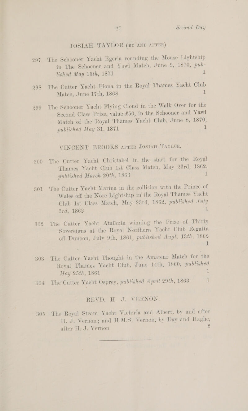 300 301 302 io) =) ow) tS =a Second Day JOSIAH TAYLOR (By AND AFTER). The Schooner Yacht Egeria rounding the Mouse Lightship in The Schooner and Yawl Match, June 9, 1870, pub- lished May 15th, 1871 i) The Cutter Yacht Fiona in the Royal Thames Yacht Club Match, June 17th, 1868 1 The Schooner Yacht Flying Cloud in the Walk Over for the Second Class Prize, value £50, in the Schooner and Yawl Match of the Royal Thames Yacht Club, June 8, 1870, published May 31, 1871 1 VINCENT BROOKS arrer JosAH TAYLOR. The Cutter Yacht Christabel in the start for the Royal Thames Yacht Club 1st Class Match, May 23rd, 1862, published March 20th, 1863 | i The Cutter Yacht Marina in the collision with the Prince of Wales off the Nore Lightship in the Royal Thames Yacht Club 1st Class Match, May 23rd, 1862, published July ard, 1862 (i The Outter Yacht Atalanta winning the Prize of ‘Thirty Sovereigns at the Royal Northern Yacht Club Regatta off Dunoon, July 9th, 1861, published Augt. 13th, 1862 1 The Cutter Yacht Thought in the Amateur Match for the Royal Thames Yacht Club, June 14th, 1860, published May 25th, 1861 1 The Cutter Yacht Osprey, published April 29th, 1868 1 Rev. A. J. VERNON. The Royal Steam Yacht Victoria and Albert, by and after H. J. Vernon; and H.M.S. Vernon, by Day and Haghe, .