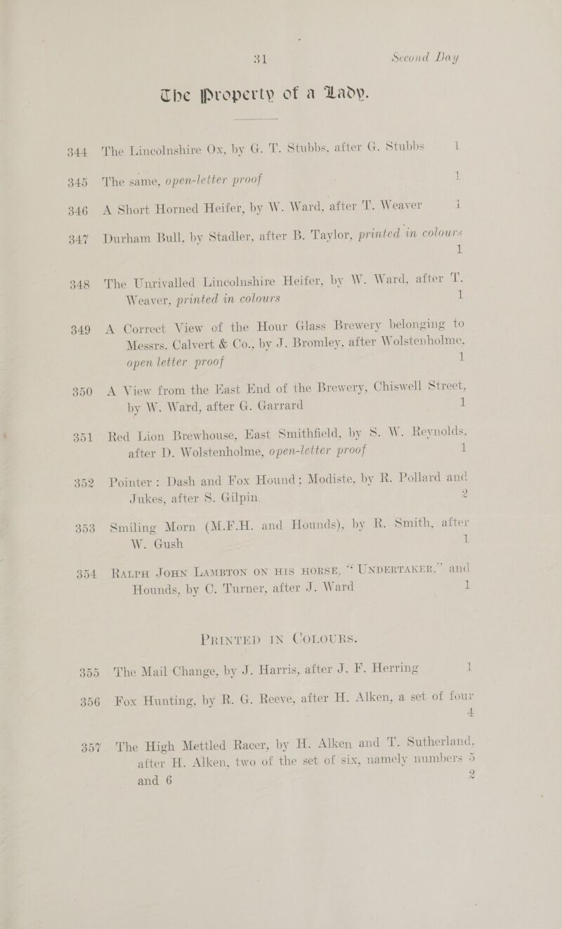 350 302 308 3] | Second Day The Property of a Lady. The Lincolnshire Ox, by G. T. Stubbs, after G. Stubbs L The same, open-letter proof i A Short Horned Heifer, by W. Ward, after 'T. Weaver i Durham Bull, by Stadler, after B. Taylor, printed ‘in colours 1 The Unrivalled Lincolnshire Heifer, by W. Ward, after T. Weaver, printed in colours 1 A Correct View of the Hour Glass Brewery belonging to Messrs. Calvert &amp; Co., by J. Bromley, after Wolstenholme, open letter proof iL A View from the East End of the Brewery, Chiswell Street, by W. Ward, after G. Garrard d \ Red Lion Brewhouse, East Smithfield, by 8. W. Reynolds, after D. Wolstenholme, open-letter proof i Pointer : Dash and Fox Hound; Modiste, by R. Pollard and Jukes, after 8. Gilpin. 2 wy Smiling Morn (M.F.H. and Hounds), by R. Smith, after W. Gush 1 RatpH JoHN LAMBTON ON HIS HORSE, “ UNDERTAKER, and Hounds, by C. Turner, after J. Ward 1 PRINTED IN COLOURS. The Mail Change, by J. Harris, after J. F. Herring 1 Fox Hunting, by R. G. Reeve, after H. Alken, a set of four + The High Mettled Racer, by H. Alken and T. Sutherland, after H. Alken, two of the set of six, namely numbers 5