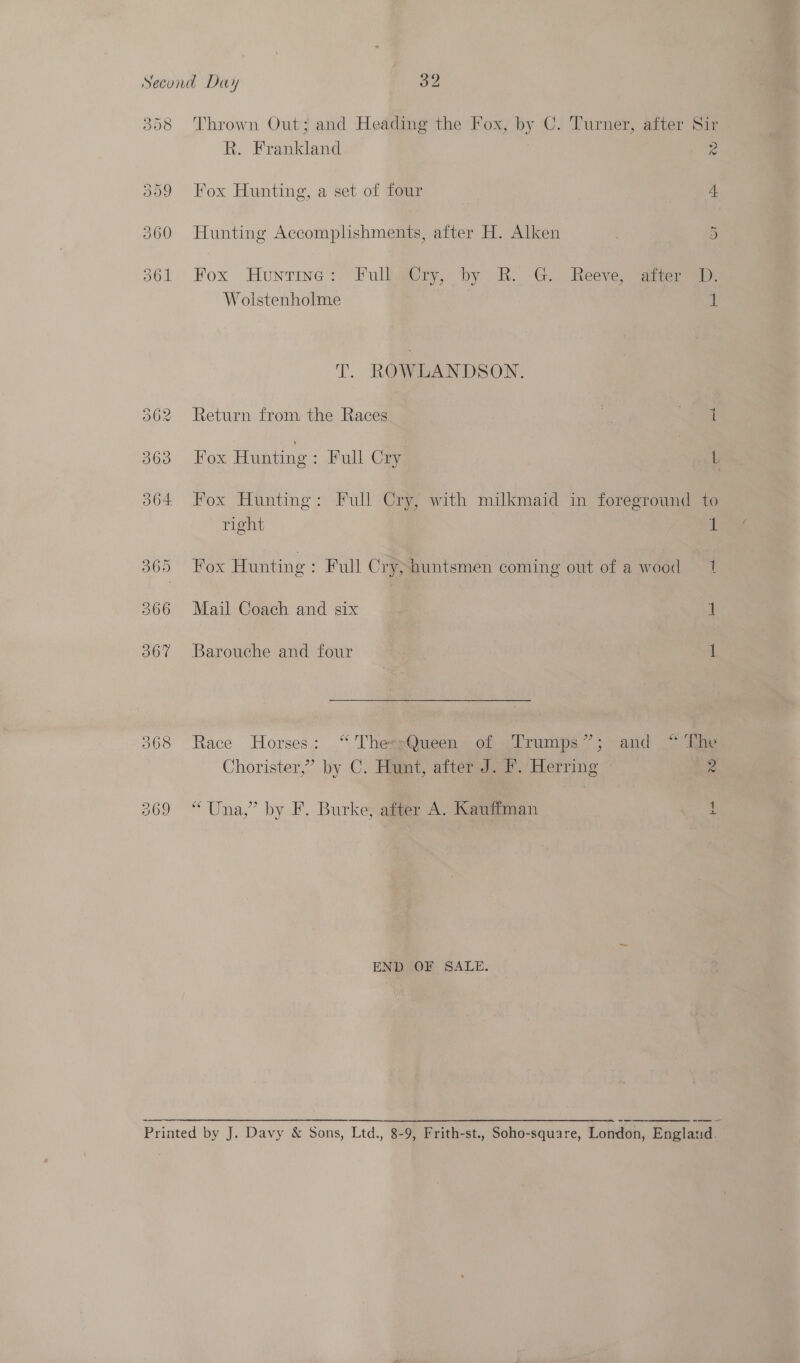 308 309 Thrown Out; and Heading the Fox, by C. Turner, after Sir R. Frankland Pe Fox Hunting, a set of four 4. Hunting Accomplishments, after H. Alken 5 Fox Huntine: Full Cry, by R. G. Reeve, ater D. Wolstenholme ! T. ROWLANDSON. pod: Return from the Races Fox Hunting: Full Cry, with milkmaid in foreground to right 1 Fox Hunting: Full Cry; huntsmen coming out of a wood = 1 Mail Coach and six 1 Barouche and four 1 Race Horses: “ ThetsQueen. of Trumps”; and ~ [ne Chorister,” by C. Hunt, after J. Ff. Herring 2 “Una,” by F. Burke; aiter A. Kauffman END .OF SALE. —————=__. = 77