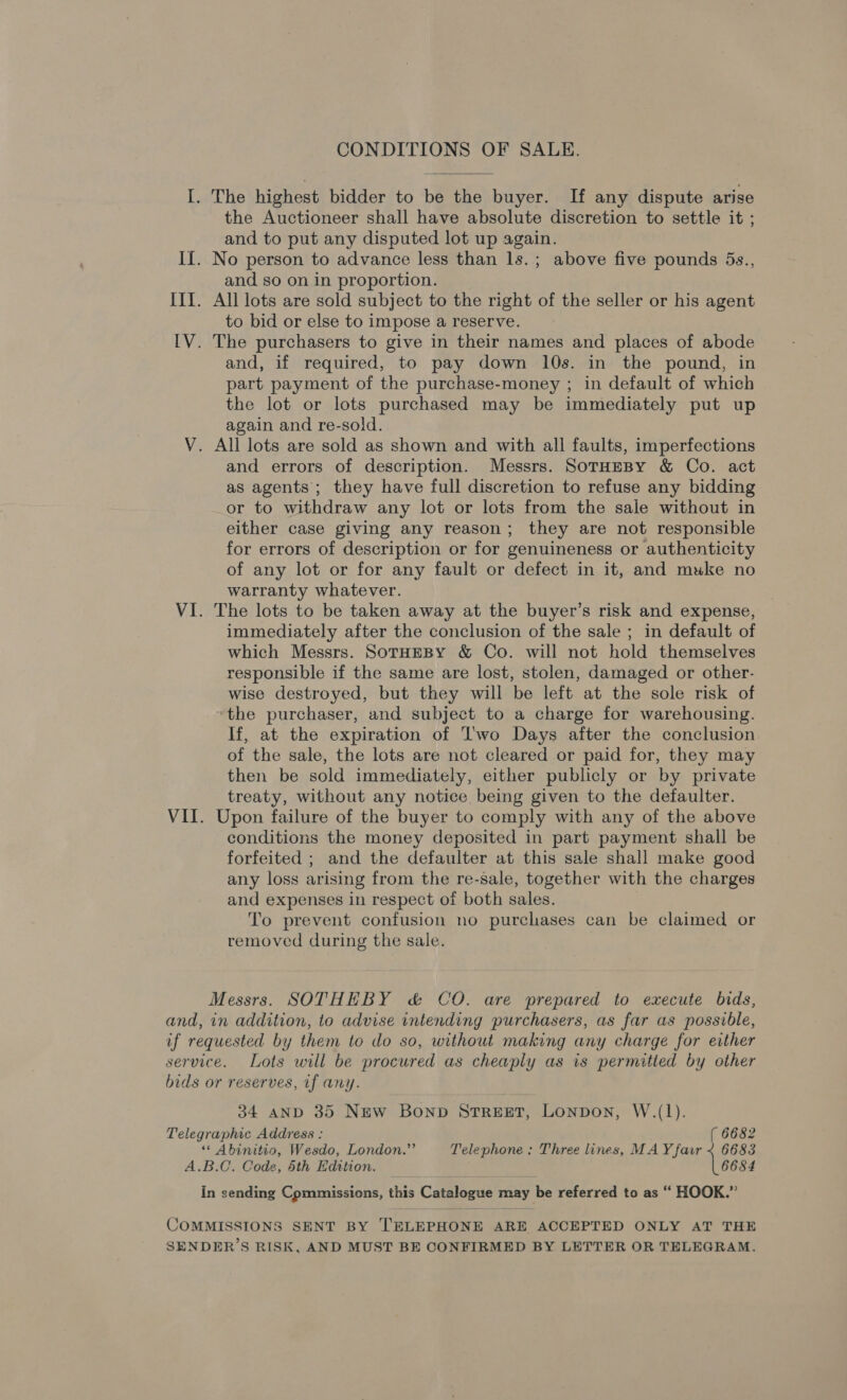 CONDITIONS OF SALE. I. The highest bidder to be the buyer. If any dispute arise the Auctioneer shall have absolute discretion to settle it ; and to put any disputed lot up again. II. No person to advance less than ls.; above five pounds 5s., and so on in proportion. III. All lots are sold subject to the right of the seller or his agent to bid or else to impose a reserve. IV. The purchasers to give in their names and places of abode and, if required, to pay down 10s. in the pound, in part payment of the purchase-money ; in default of which the lot or lots purchased may be immediately put up again and re-sold. V. All lots are sold as shown and with all faults, imperfections and errors of description. Messrs. SoTHEBY &amp; Co. act as agents’; they have full discretion to refuse any bidding or to withdraw any lot or lots from the sale without in either case giving any reason; they are not responsible for errors of description or for genuineness or authenticity of any lot or for any fault or defect in it, and muke no warranty whatever. VI. The lots to be taken away at the buyer’s risk and expense, immediately after the conclusion of the sale ; in default of which Messrs. SotHEBy &amp; Co. will not hold themselves responsible if the same are lost, stolen, damaged or other- wise destroyed, but they will be left at the sole risk of ‘the purchaser, and subject to a charge for warehousing. If, at the expiration of I'wo Days after the conclusion of the sale, the lots are not cleared or paid for, they may then be sold immediately, either publicly or by private treaty, without any notice being given to the defaulter. VII. Upon failure of the buyer to comply with any of the above conditions the money deposited in part payment shall be forfeited ; and the defaulter at this sale shall make good any loss arising from the re-sale, together with the charges and expenses in respect of both sales. To prevent confusion no purchases can be claimed or removed during the sale. Messrs. SOTHEBY &amp; CO. are prepared to execute bids, and, in addition, to advise intending purchasers, as far as possible, uf requested by them to do so, without making any charge for either service. Lots will be procured as cheaply as is permitted by other bids or reserves, if any. 34 AND 35 New Bonpb STREET, Lonpon, W.(1). Telegraphic Address : ( 6682 ““ Abinitio, Wesdo, London.”’ Telephone : Three lines, MAY fair ~ 6683 A.B.C. Code, 5th Edition. 6684 In sending Commissions, this Catalogue may be referred to as “ HOOK.” COMMISSIONS SENT BY TELEPHONE ARE ACCEPTED ONLY AT THE SENDER’S RISK, AND MUST BE CONFIRMED BY LETTER OR TELEGRAM.