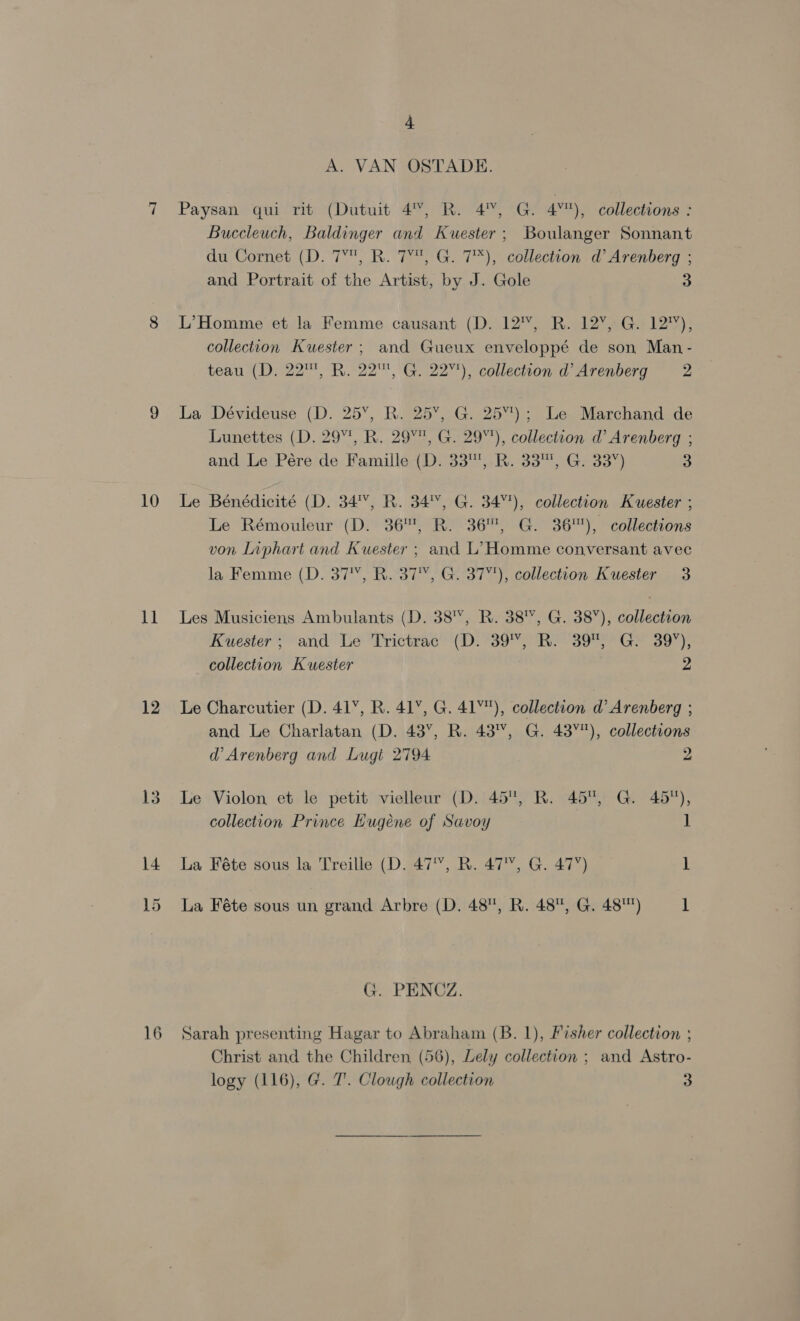 a 12 4 A. VAN OSTADE. Paysan qui rit (Dutuit 4%, R. 4, G. 4%), collections : Buccleuch, Baldinger and Kuester; Boulanger Sonnant du Cornet (D. 7°, R. 7°, G. 7*), collection d’ Arenberg ; and Portrait of the Artist, by J. Gole 3 L’Homme et la Femme causant (D. 12'%, R. 12%, G. 12%), collection Kuester; and Gueux enveloppé de son Man- teau (D. 22™, R. 22™, G. 22%), collection d’ Arenberg 2 La Dévideuse (D. 25’, R. 25, G. 25”); Le Marchand de Lunettes (D. 297, R. 29%, G. 29%), collection d’ Arenberg ; and Le Pére de Famille (D. 33',-R. 33™, G. 33”) 3 Le Rémouleur (D. 36, R. 36, G. 36), collections von Liphart and Kuester ; and L’ Homme conversant avec la Femme (D. 37°, R. 37, G. 37), collection Kuester 3 Les Musiciens Ambulants (D. 38'Y, R. 38, G. 38”), collection Kuester; and Le Trictrac (D. 39, R. 39, G. 39%), collection Kwester 2 Le Charcutier (D. 41, R. 41, G. 41), collection d’ Arenberg ; and Le Charlatan (D. 43’, R. 43%, G. 43°), collections d’ Arenberg and Lugt 2794 2 Le Violon et le petit vielleur (D. 45, R. 45, G. 45), collection Prince Lugéene of Savoy 1 La Féte sous la Treille (D. 47°, R. 47, G. 47’) 1 La Féte sous un grand Arbre (D. 48, R. 48, G. 48) 1 G. PENOZ. Sarah presenting Hagar to Abraham (B. 1), Fisher collection ; Christ and the Children (56), Lely collection ; and Astro- logy (116), G. 7’. Clough collection 3