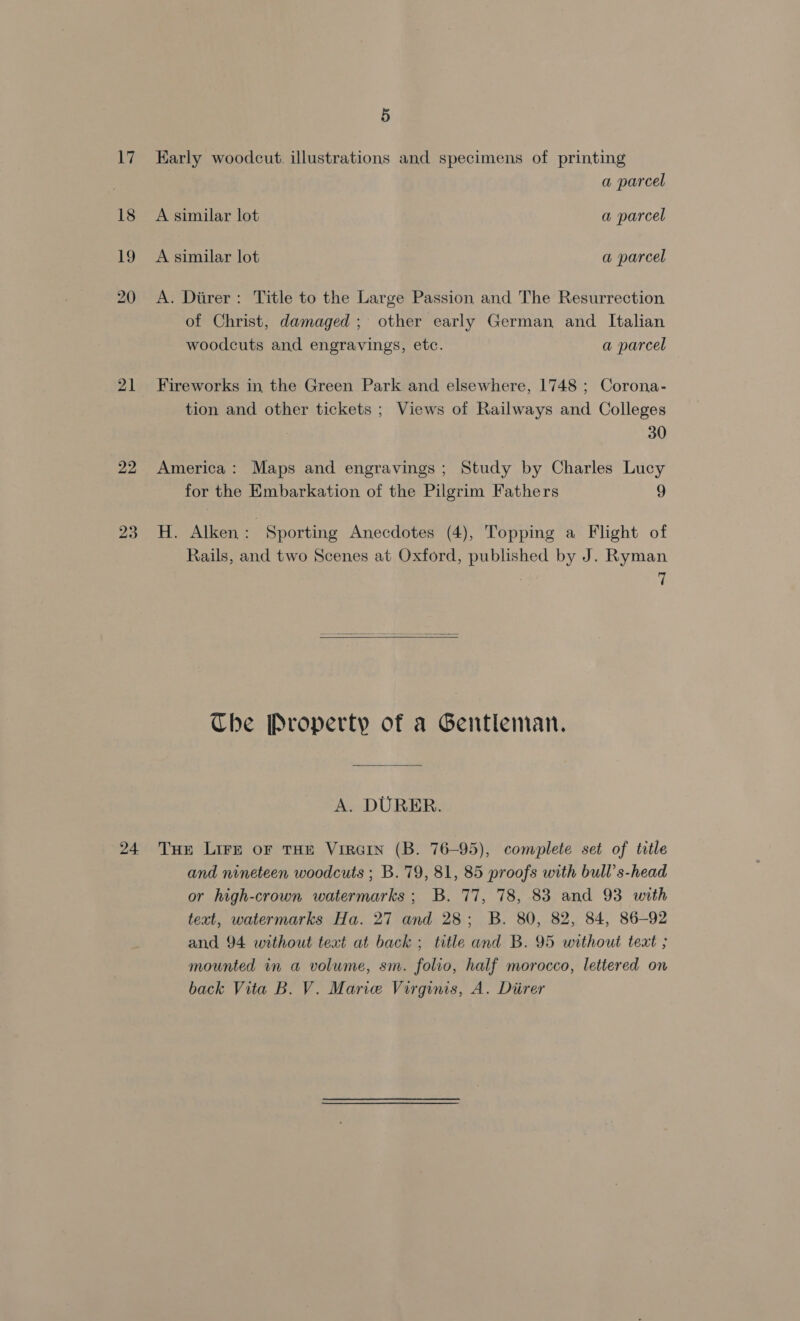 21 22 23 5 Karly woodcut. illustrations and specimens of printing a parcel A similar lot a parcel A similar lot a parcel A. Diirer: Title to the Large Passion and The Resurrection of Christ, damaged; other early German and Italian woodcuts and engravings, etc. a parcel Fireworks in, the Green Park and elsewhere, 1748 ; Corona- tion and other tickets ; Views of Railways and Colleges 30 America: Maps and engravings; Study by Charles Lucy for the Embarkation of the Pilgrim Fathers 9 H. Alken : Sporting Anecdotes (4), Topping a Flight of Rails, and two Scenes at Oxford, published by J. Ryman 7  Che Property of a Gentleman. A. DURER. and nineteen woodcuts ; B. 79, 81, 85 proofs with bull’s-head or high-crown watermarks ; B. 77, 78, 83 and 93 with text, watermarks Ha. 27 and 28; B. 80, 82, 84, 86-92 and 94 without text at back ; title and B. 95 without teat ; mounted in a volume, sm. folio, half morocco, lettered on
