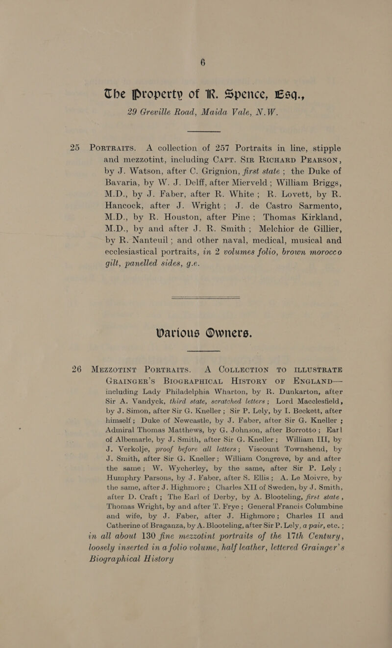 The Property of IR. Spence, Lsq., 29 Greville Road, Maida Vale, N.W. 25 Portraits. A collection of 257 Portraits in line, stipple and mezzotint, including Capt. Str RicHARD PEARSON, by J. Watson, after C. Grignion, first state ; the Duke of Bavaria, by W. J. Delff, after Mierveld ; William Briggs, M.D., by J. Faber, after R. White; R. Lovett, by R. Hancock, after J. Wright; J. de Castro Sarmento, M.D., by R. Houston, after Pine ; Thomas Kirkland, M.D., by and after J. R. Smith; Melchior de Gillier, by R. Nanteuil; and other naval, medical, musical and ecclesiastical portraits, in 2 volumes folio, brown morocco gilt, panelled sides, g.e.  Various Owners. 26 MeuzzoTiInt Portraits. A COLLECTION TO ILLUSTRATE GRAINGER S BIoGRAPHICAL HISTORY OF ENGLAND— including Lady Philadelphia Wharton, by R. Dunkarton, after Sir A. Vandyck, third state, scratched letters; Lord Macclesfield, by J. Simon, after Sir G. Kneller; Sir P. Lely, by I. Beckett, after himself; Duke of Newcastle, by J. Faber, after Sir G. Kneller ; Admiral Thomas Matthews, by G. Johnson, after Borrotto; Earl of Albemarle, by J. Smith, after Sir G. Kneller; William III, by J. Verkolje, proof before all letters; Viscount Townshend, by J. Smith, after Sir G. Kneller; William Congreve, by and after the same; W. Wycherley, by the same, after Sir P. Lely ; Humphry Parsons, by J. Faber, after S. Ellis; A. Le Moivre, by the same, after J. Highmore ; Charles XII of Sweden, by J. Smith, after D. Craft; The Earl of Derby, by A. Blooteling, /first state , Thomas Wright, by and after T. Frye; General Francis Columbine and wife, by J. Faber, after J. Highmore; Charles II and Catherine of Braganza, by A. Blooteling, after Sir P. Lely, a pair, ete. ; in all about 130 fine mezzotint portraits of the \7th Century, loosely inserted in a folio volume, half leather, lettered Grainger’ s Biographical History ;