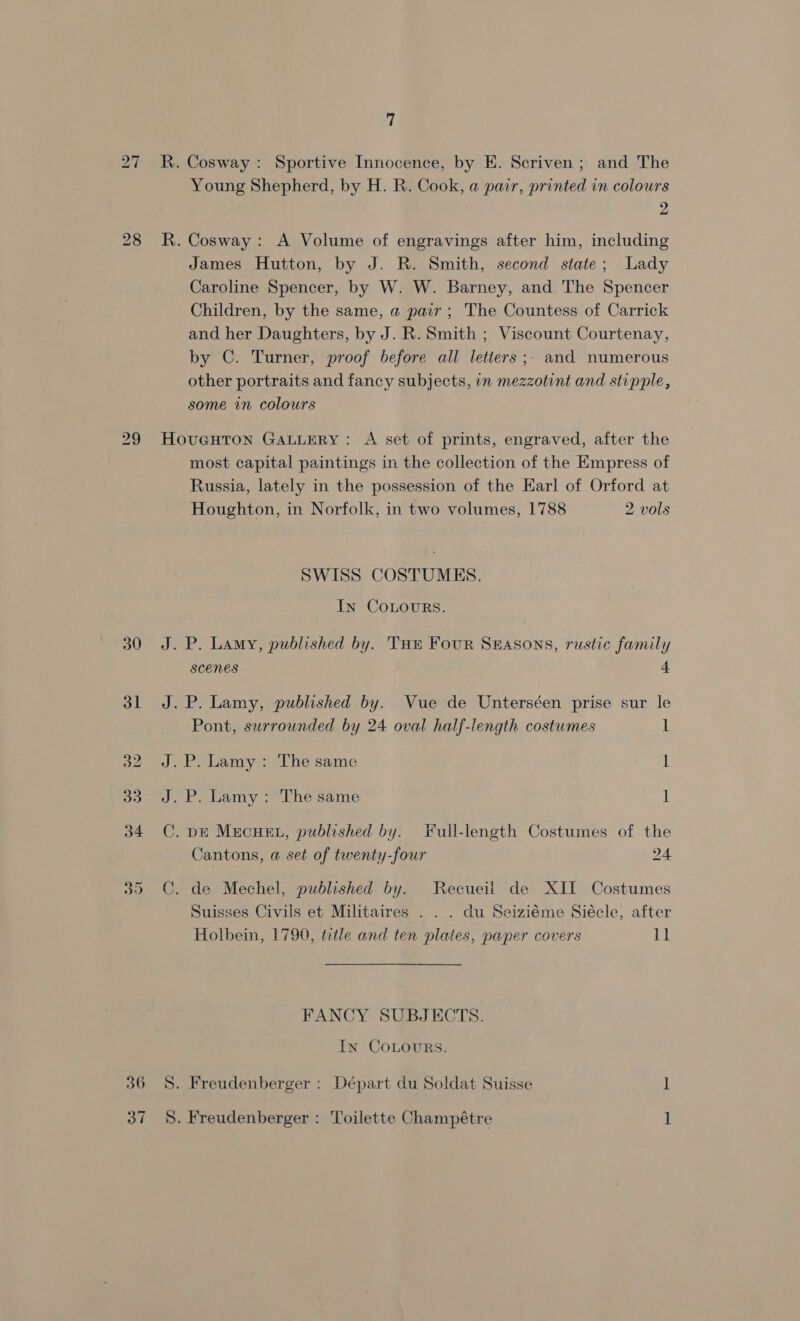 Young Shepherd, by H. R. Cook, a pair, printed in colours 2 James Hutton, by J. R. Smith, second state; Lady Caroline Spencer, by W. W. Barney, and The Spencer Children, by the same, a pair ; The Countess of Carrick and her Daughters, by J. R. Smith ; Viscount Courtenay, by C. Turner, proof before all letters ;. and numerous other portraits and fancy subjects, in mezzotint and stipple, some in colours 36 37 most capital paintings in the collection of the Empress of Russia, lately in the possession of the Earl of Orford at Houghton, in Norfolk, in two volumes, 1788 2 vols SWISS COSTUMES. In COLOURS. J. P. Lamy, published by. THe Four Seasons, rustic family scenes 4 J.P. Lamy, published by. Vue de Unterséen prise sur le Pont, surrounded by 24 oval half-length costumes 1 J.P. Lamy: The same 1 J. P. Lamy: The same ] C. DE MECHEL, published by. Full-length Costumes of the Cantons, a set of twenty-four 24 ©. de Mechel, published by. Recueil de XII Costumes Suisses Civils et Militaires . . . du Seiziéme Siécle, after Holbein, 1790, title and ten plates, paper covers Ll FANCY SUBJECTS. In CoLours. S. Freudenberger : Départ du Soldat Suisse ] S. Freudenberger : Toilette Champétre 1