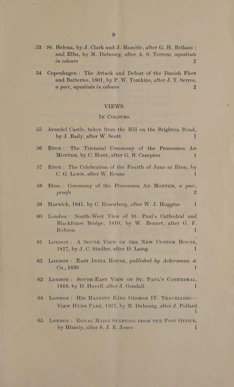 53 54 ~I Cr 61 62 63 64 9 St. Helena, by J. Clark and J. Hamble, after G. H. Bellasis ; and Elba, by M. Dubourg, after A. S. Terreni, aquatints in colours 2 Copenhagen : The Attack and Defeat of the Danish Fleet and Batteries, 1801, by P. W. Tomkins, after J. T. Serres, a pair, aquatints in colours 2 VIEWS. In CoLouRs. Arundel Castle, taken from the Mill on the Brighton Road, by J. Baily, after W. Scott ] Eron: The Triennial Ceremony of the Procession AD MonreM, by C. Hunt, after G. B. Campion 1 Eron: The Celebration of the Fourth of June at Eton, by C. G. Lewis, after W. Evans 1 Eton: Ceremony of the Procession Ap MOoNTEM, a pair, proofs 2 Harwich, 1841, by C. Rosenberg, after W. J. Huggins 1 London: South-West View of St. Paul’s Cathedral and Blackfriars Bridge, 1810, by W. Bennet, after G. F. Robson, 1 Lonpon: A SoutH Vinw or THE NEw Custom House, 1817, by J. C. Stadler, after D. Laing 1 Lonpon: East Inp1a Housz, published by Ackermann &amp; Co., 1836 1 Lonpon : SovutH-East- Vinw oF St. PAvuL’s CATHEDRAL, 1818, by D. Havell, after J. Gendall 1 Lonpon : His Masgesty Kina Grorce LV. TRAVELLING— View Hype Park, 1821, by M. Dubourg, after J. Pollard i LonpDON: Royat MAILS STARTING FROM THE Post OFFICE, by Himely, after S. J. H. Jones ]